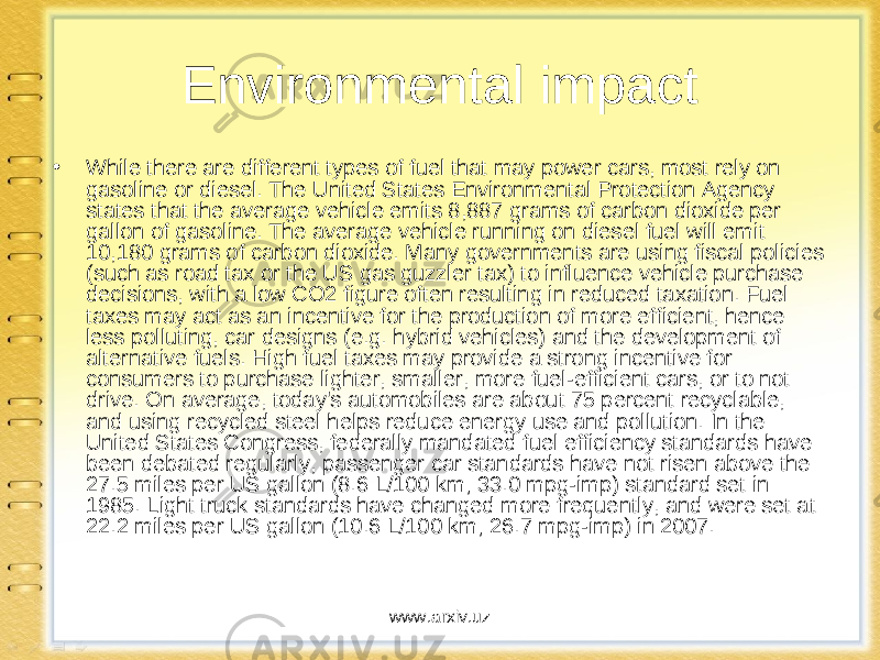 Environmental impact • While there are different types of fuel that may power cars, most rely on gasoline or diesel. The United States Environmental Protection Agency states that the average vehicle emits 8,887 grams of carbon dioxide per gallon of gasoline. The average vehicle running on diesel fuel will emit 10,180 grams of carbon dioxide. Many governments are using fiscal policies (such as road tax or the US gas guzzler tax) to influence vehicle purchase decisions, with a low CO2 figure often resulting in reduced taxation. Fuel taxes may act as an incentive for the production of more efficient, hence less polluting, car designs (e.g. hybrid vehicles) and the development of alternative fuels. High fuel taxes may provide a strong incentive for consumers to purchase lighter, smaller, more fuel-efficient cars, or to not drive. On average, today&#39;s automobiles are about 75 percent recyclable, and using recycled steel helps reduce energy use and pollution. In the United States Congress, federally mandated fuel efficiency standards have been debated regularly, passenger car standards have not risen above the 27.5 miles per US gallon (8.6 L/100 km; 33.0 mpg-imp) standard set in 1985. Light truck standards have changed more frequently, and were set at 22.2 miles per US gallon (10.6 L/100 km; 26.7 mpg-imp) in 2007. www.arxiv.uz 