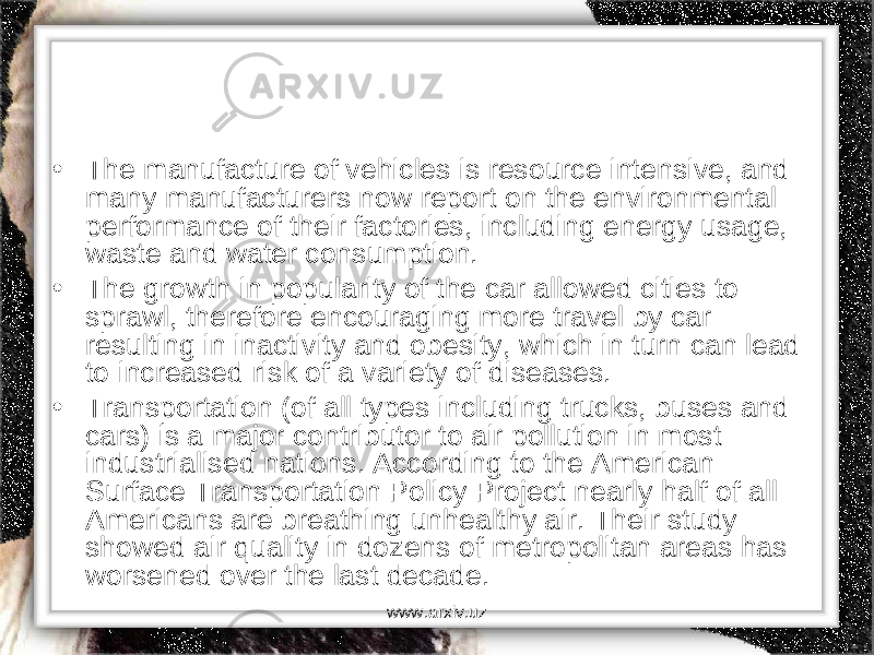 • The manufacture of vehicles is resource intensive, and many manufacturers now report on the environmental performance of their factories, including energy usage, waste and water consumption. • The growth in popularity of the car allowed cities to sprawl, therefore encouraging more travel by car resulting in inactivity and obesity, which in turn can lead to increased risk of a variety of diseases. • Transportation (of all types including trucks, buses and cars) is a major contributor to air pollution in most industrialised nations. According to the American Surface Transportation Policy Project nearly half of all Americans are breathing unhealthy air. Their study showed air quality in dozens of metropolitan areas has worsened over the last decade. www.arxiv.uz 