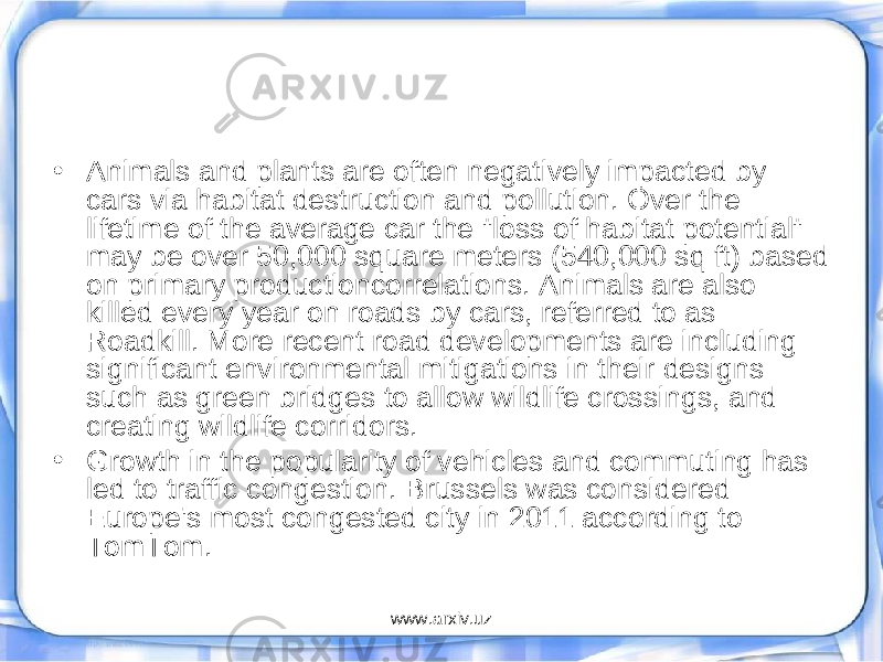 • Animals and plants are often negatively impacted by cars via habitat destruction and pollution. Over the lifetime of the average car the &#34;loss of habitat potential&#34; may be over 50,000 square meters (540,000 sq ft) based on primary productioncorrelations. Animals are also killed every year on roads by cars, referred to as Roadkill. More recent road developments are including significant environmental mitigations in their designs such as green bridges to allow wildlife crossings, and creating wildlife corridors. • Growth in the popularity of vehicles and commuting has led to traffic congestion. Brussels was considered Europe&#39;s most congested city in 2011 according to TomTom. www.arxiv.uz 