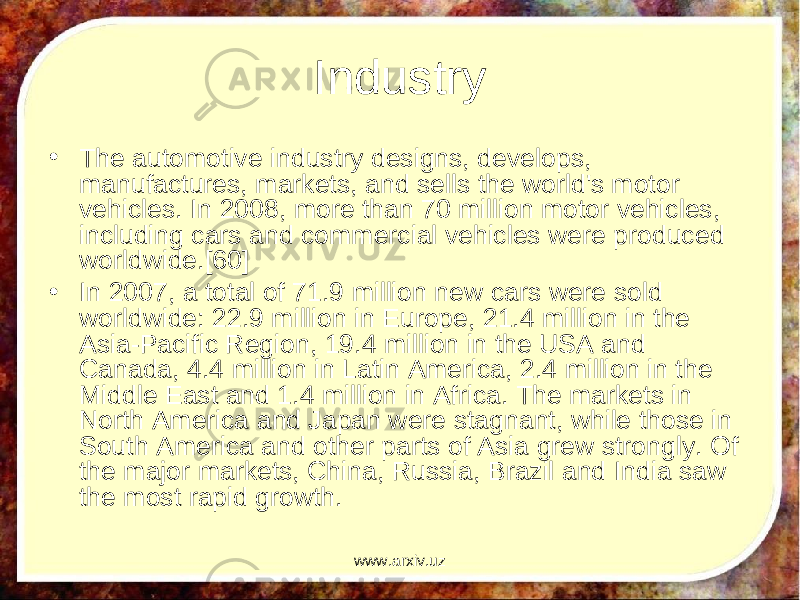 Industry • The automotive industry designs, develops, manufactures, markets, and sells the world&#39;s motor vehicles. In 2008, more than 70 million motor vehicles, including cars and commercial vehicles were produced worldwide.[60] • In 2007, a total of 71.9 million new cars were sold worldwide: 22.9 million in Europe, 21.4 million in the Asia-Pacific Region, 19.4 million in the USA and Canada, 4.4 million in Latin America, 2.4 million in the Middle East and 1.4 million in Africa. The markets in North America and Japan were stagnant, while those in South America and other parts of Asia grew strongly. Of the major markets, China, Russia, Brazil and India saw the most rapid growth. www.arxiv.uz 