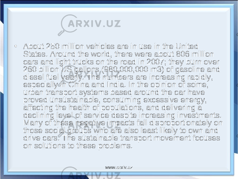 • About 250 million vehicles are in use in the United States. Around the world, there were about 806 million cars and light trucks on the road in 2007; they burn over 260 billion US gallons (980,000,000 m3) of gasoline and diesel fuel yearly. The numbers are increasing rapidly, especially in China and India. In the opinion of some, urban transport systems based around the car have proved unsustainable, consuming excessive energy, affecting the health of populations, and delivering a declining level of service despite increasing investments. Many of these negative impacts fall disproportionately on those social groups who are also least likely to own and drive cars. The sustainable transport movement focuses on solutions to these problems. www.arxiv.uz 