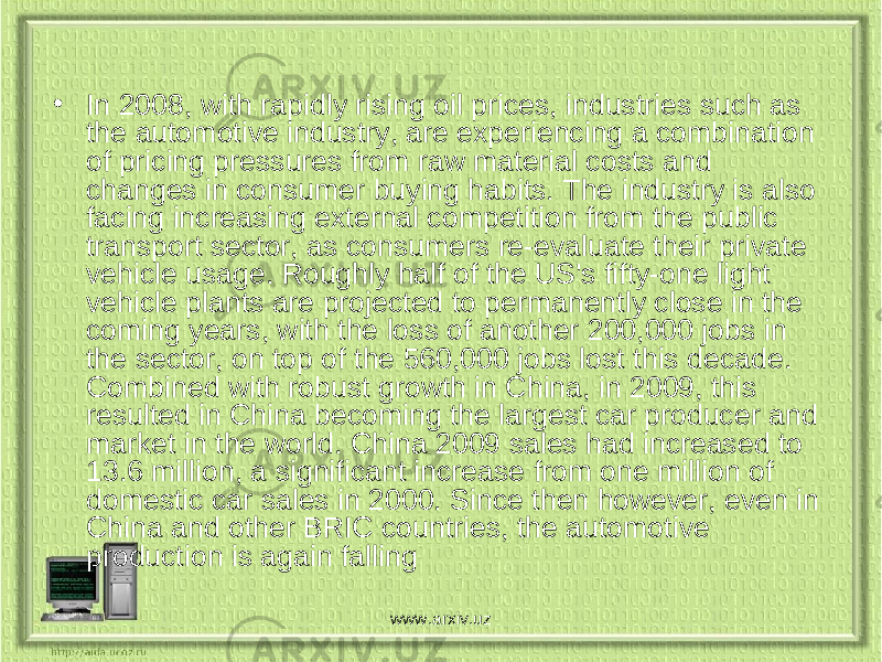 • In 2008, with rapidly rising oil prices, industries such as the automotive industry, are experiencing a combination of pricing pressures from raw material costs and changes in consumer buying habits. The industry is also facing increasing external competition from the public transport sector, as consumers re-evaluate their private vehicle usage. Roughly half of the US&#39;s fifty-one light vehicle plants are projected to permanently close in the coming years, with the loss of another 200,000 jobs in the sector, on top of the 560,000 jobs lost this decade. Combined with robust growth in China, in 2009, this resulted in China becoming the largest car producer and market in the world. China 2009 sales had increased to 13.6 million, a significant increase from one million of domestic car sales in 2000. Since then however, even in China and other BRIC countries, the automotive production is again falling www.arxiv.uz 