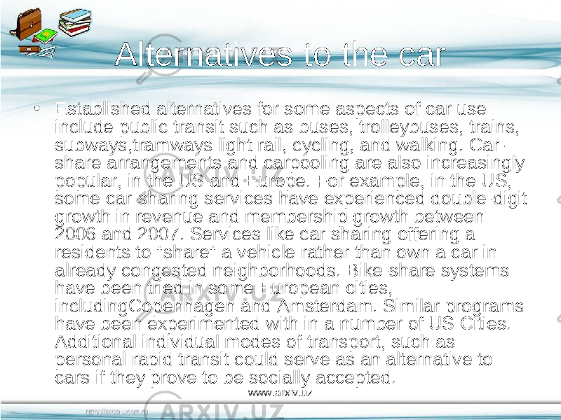 Alternatives to the car • Established alternatives for some aspects of car use include public transit such as buses, trolleybuses, trains, subways,tramways light rail, cycling, and walking. Car- share arrangements and carpooling are also increasingly popular, in the US and Europe. For example, in the US, some car-sharing services have experienced double-digit growth in revenue and membership growth between 2006 and 2007. Services like car sharing offering a residents to &#34;share&#34; a vehicle rather than own a car in already congested neighborhoods. Bike-share systems have been tried in some European cities, includingCopenhagen and Amsterdam. Similar programs have been experimented with in a number of US Cities. Additional individual modes of transport, such as personal rapid transit could serve as an alternative to cars if they prove to be socially accepted. www.arxiv.uz 