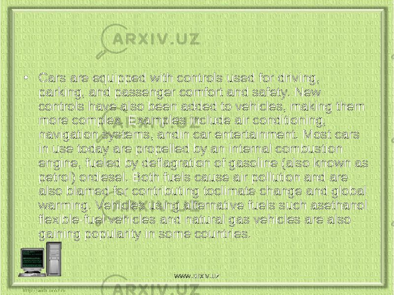 • Cars are equipped with controls used for driving, parking, and passenger comfort and safety. New controls have also been added to vehicles, making them more complex. Examples include air conditioning, navigation systems, andin car entertainment. Most cars in use today are propelled by an internal combustion engine, fueled by deflagration of gasoline (also known as petrol) ordiesel. Both fuels cause air pollution and are also blamed for contributing toclimate change and global warming. Vehicles using alternative fuels such asethanol flexible-fuel vehicles and natural gas vehicles are also gaining popularity in some countries. www.arxiv.uz 