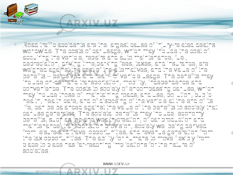 • Road traffic accidents are the largest cause of injury-related deaths worldwide. The costs of car usage, which may include the cost of: acquiring the vehicle, repairs and auto maintenance, fuel, depreciation, driving time,parking fees, taxes, and insurance, are weighed against the cost of the alternatives, and the value of the benefits – perceived and real – of vehicle usage. The benefits may include on-demand transportation, mobility, independence and convenience. The costs to society of encompassing car use, which may include those of: maintaining roads,land use, pollution, public health, health care, and of disposing of the vehicle at the end of its life, can be balanced against the value of the benefits to society that car use generates. The societal benefits may include: economy benefits, such as job and wealth creation, of car production and maintenance, transportation provision, society wellbeing derived from leisure and travel opportunities, and revenue generation from the tax opportunities. The ability for humans to move flexibly from place to place has far-reaching implications for the nature of societies. www.arxiv.uz 