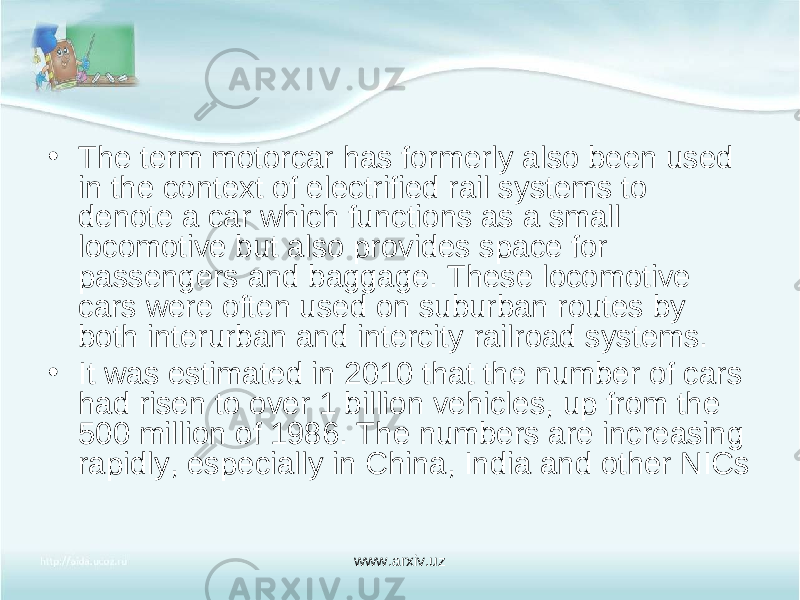 • The term motorcar has formerly also been used in the context of electrified rail systems to denote a car which functions as a small locomotive but also provides space for passengers and baggage. These locomotive cars were often used on suburban routes by both interurban and intercity railroad systems. • It was estimated in 2010 that the number of cars had risen to over 1 billion vehicles, up from the 500 million of 1986. The numbers are increasing rapidly, especially in China, India and other NICs www.arxiv.uz 