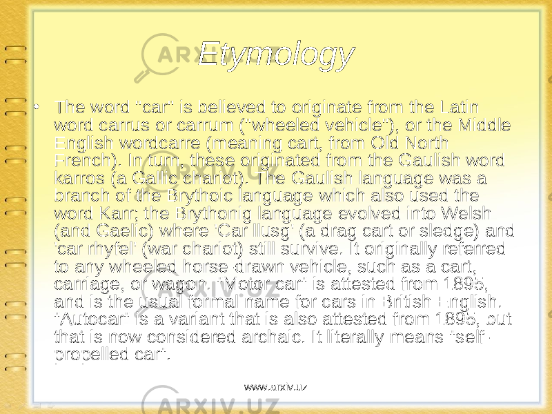 Etymology • The word &#34;car&#34; is believed to originate from the Latin word carrus or carrum (&#34;wheeled vehicle&#34;), or the Middle English wordcarre (meaning cart, from Old North French). In turn, these originated from the Gaulish word karros (a Gallic chariot). The Gaulish language was a branch of the Brythoic language which also used the word Karr; the Brythonig language evolved into Welsh (and Gaelic) where &#39;Car llusg&#39; (a drag cart or sledge) and &#39;car rhyfel&#39; (war chariot) still survive. It originally referred to any wheeled horse-drawn vehicle, such as a cart, carriage, or wagon. &#34;Motor car&#34; is attested from 1895, and is the usual formal name for cars in British English. &#34;Autocar&#34; is a variant that is also attested from 1895, but that is now considered archaic. It literally means &#34;self- propelled car&#34;. www.arxiv.uz 