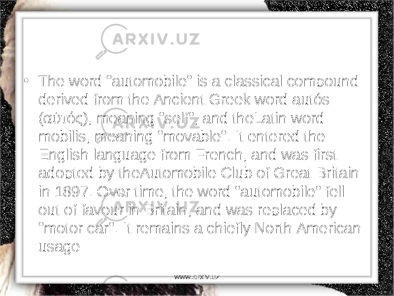 • The word &#34;automobile&#34; is a classical compound derived from the Ancient Greek word autós ( αὐτός ), meaning &#34;self&#34;, and theLatin word mobilis, meaning &#34;movable&#34;. It entered the English language from French, and was first adopted by theAutomobile Club of Great Britain in 1897. Over time, the word &#34;automobile&#34; fell out of favour in Britain, and was replaced by &#34;motor car&#34;. It remains a chiefly North American usage www.arxiv.uz 