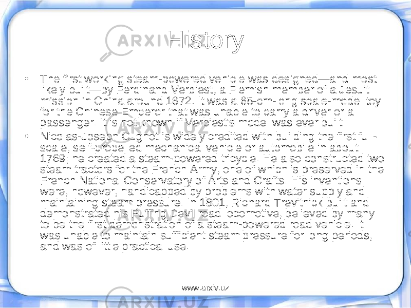 History • The first working steam-powered vehicle was designed—and most likely built—by Ferdinand Verbiest, a Flemish member of a Jesuit mission in China around 1672. It was a 65-cm-long scale-model toy for the Chinese Emperor that was unable to carry a driver or a passenger. It is not known if Verbiest&#39;s model was ever built • Nicolas-Joseph Cugnot is widely credited with building the first full- scale, self-propelled mechanical vehicle or automobile in about 1769; he created a steam-powered tricycle. He also constructed two steam tractors for the French Army, one of which is preserved in the French National Conservatory of Arts and Crafts. His inventions were, however, handicapped by problems with water supply and maintaining steam pressure. In 1801, Richard Trevithick built and demonstrated his Puffing Devil road locomotive, believed by many to be the first demonstration of a steam-powered road vehicle. It was unable to maintain sufficient steam pressure for long periods, and was of little practical use. www.arxiv.uz 