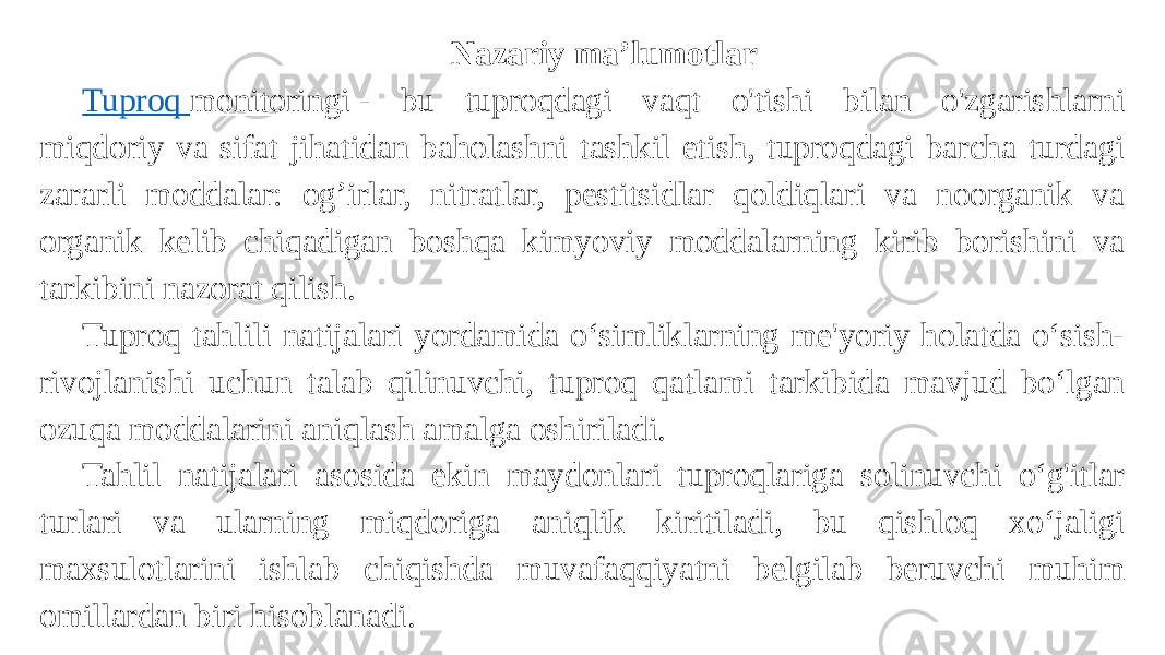 Nazariy ma’lumotlar Tuproq monitoringi  - bu tuproqdagi vaqt o&#39;tishi bilan o&#39;zgarishlarni miqdoriy va sifat jihatidan baholashni tashkil etish, tuproqdagi barcha turdagi zararli moddalar: og’irlar, nitratlar, pestitsidlar qoldiqlari va noorganik va organik kelib chiqadigan boshqa kimyoviy moddalarning kirib borishini va tarkibini nazorat qilish. Tuproq tahlili natijalari yordamida oʻsimliklarning me&#39;yoriy holatda oʻsish- rivojlanishi uchun talab qilinuvchi, tuproq qatlami tarkibida mavjud boʻlgan ozuqa moddalarini aniqlash amalga oshiriladi. Tahlil natijalari asosida ekin maydonlari tuproqlariga solinuvchi oʻg&#39;itlar turlari va ularning miqdoriga aniqlik kiritiladi, bu qishloq xoʻjaligi maxsulotlarini ishlab chiqishda muvafaqqiyatni belgilab beruvchi muhim omillardan biri hisoblanadi. 