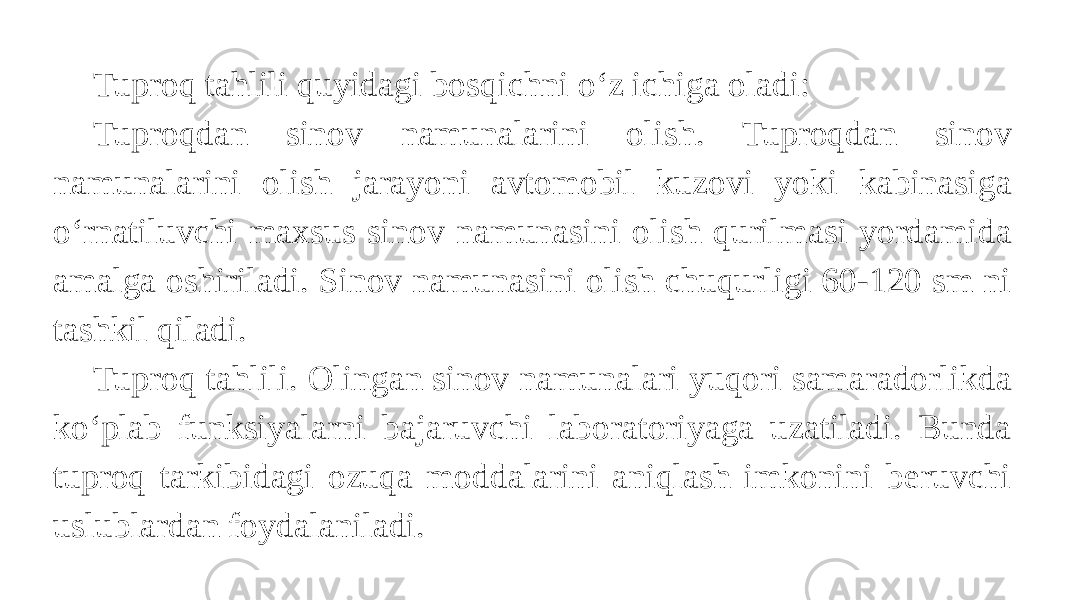 Tuproq tahlili quyidagi bosqichni oʻz ichiga oladi: Tuproqdan sinov namunalarini olish. Tuproqdan sinov namunalarini olish jarayoni avtomobil kuzovi yoki kabinasiga oʻrnatiluvchi maxsus sinov namunasini olish qurilmasi yordamida amalga oshiriladi. Sinov namunasini olish chuqurligi 60-120 sm ni tashkil qiladi. Tuproq tahlili. Olingan sinov namunalari yuqori samaradorlikda koʻplab funksiyalarni bajaruvchi laboratoriyaga uzatiladi. Bunda tuproq tarkibidagi ozuqa moddalarini aniqlash imkonini beruvchi uslublardan foydalaniladi. 