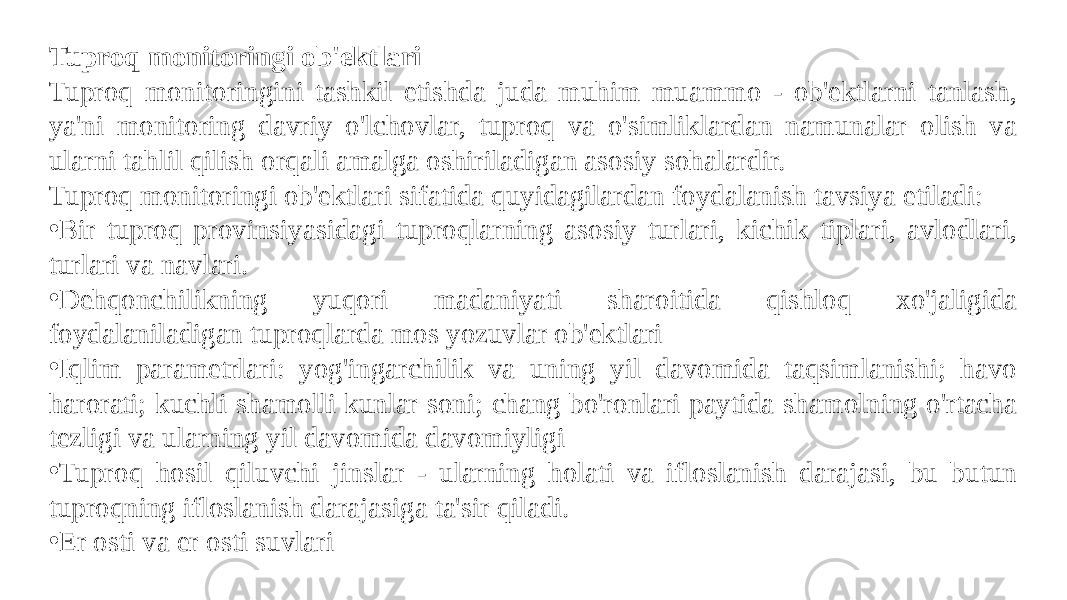 Tuproq monitoringi ob&#39;ektlari Tuproq monitoringini tashkil etishda juda muhim muammo - ob&#39;ektlarni tanlash, ya&#39;ni monitoring davriy o&#39;lchovlar, tuproq va o&#39;simliklardan namunalar olish va ularni tahlil qilish orqali amalga oshiriladigan asosiy sohalardir. Tuproq monitoringi ob&#39;ektlari sifatida quyidagilardan foydalanish tavsiya etiladi: • Bir tuproq provinsiyasidagi tuproqlarning asosiy turlari, kichik tiplari, avlodlari, turlari va navlari. • Dehqonchilikning yuqori madaniyati sharoitida qishloq xo&#39;jaligida foydalaniladigan tuproqlarda mos yozuvlar ob&#39;ektlari • Iqlim parametrlari: yog&#39;ingarchilik va uning yil davomida taqsimlanishi; havo harorati; kuchli shamolli kunlar soni; chang bo&#39;ronlari paytida shamolning o&#39;rtacha tezligi va ularning yil davomida davomiyligi • Tuproq hosil qiluvchi jinslar - ularning holati va ifloslanish darajasi, bu butun tuproqning ifloslanish darajasiga ta&#39;sir qiladi. • Er osti va er osti suvlari 