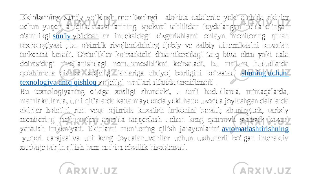 Ekinlarning sun&#39;iy yo&#39;ldosh monitoringi  - alohida dalalarda yoki alohida ekinlar uchun yuqori aniqlikdatasvirlarining  spektral tahlilidan foydalangan holda olingan o&#39;simlikgi  sun&#39;iy yo&#39;ldosh  lar indeksidagi o&#39;zgarishlarni onlayn monitoring qilish texnologiyasi ; bu o&#39;simlik rivojlanishining ijobiy va salbiy dinamikasini kuzatish imkonini beradi. O&#39;simliklar ko&#39;rsatkichi dinamikasidagi farq bitta ekin yoki dala doirasidagi rivojlanishdagi nomutanosiblikni ko&#39;rsatadi, bu ma&#39;lum hududlarda qo&#39;shimcha qishloq xo&#39;jaligi ishlariga ehtiyoj borligini ko&#39;rsatadi shuning uchun texnologiya aniq qishloq xo&#39;jaligi   usullari sifatida tasniflanadi . Bu texnologiyaning o‘ziga xosligi shundaki, u turli hududlarda, mintaqalarda, mamlakatlarda, turli qit’alarda katta maydonda yoki hatto uzoqda joylashgan dalalarda ekinlar holatini real vaqt rejimida kuzatish imkonini beradi; shuningdek, tarixiy monitoring ma&#39;lumotlari asosida taqqoslash uchun keng qamrovli statistik bazani yaratish imkoniyati. Ekinlarni monitoring qilish jarayonlarini  avtomatlashtirishning  yuqori darajasi va uni keng foydalanuvchilar uchun tushunarli bo&#39;lgan interaktiv xaritaga talqin qilish ham muhim afzallik hisoblanadi. 