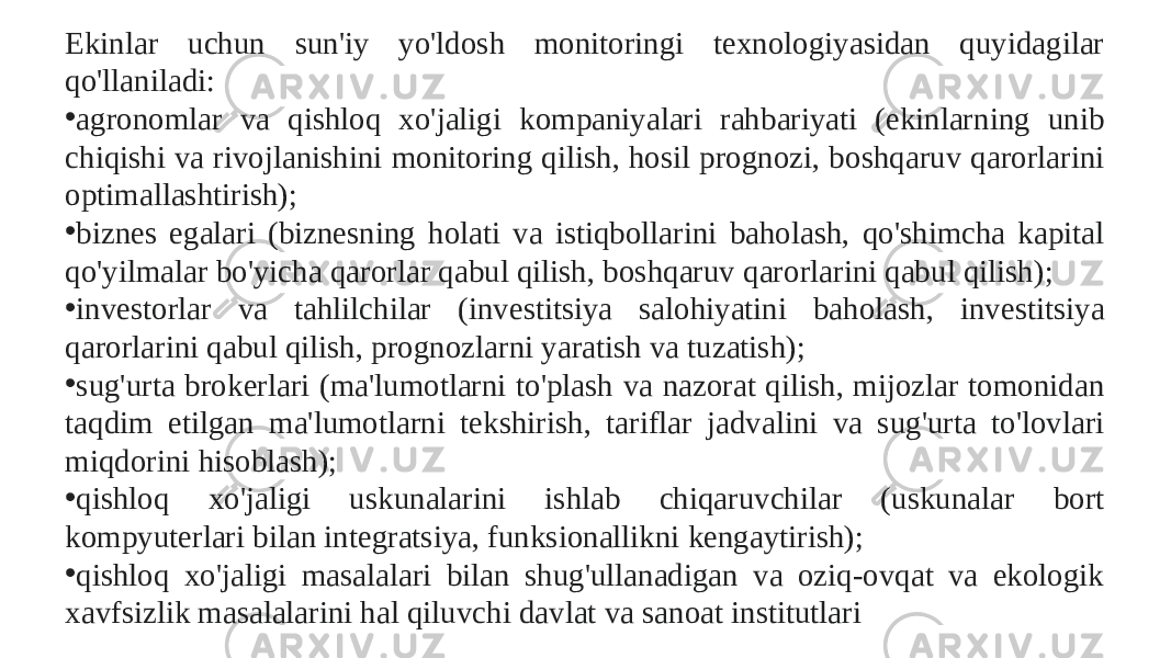 Ekinlar uchun sun&#39;iy yo&#39;ldosh monitoringi texnologiyasidan quyidagilar qo&#39;llaniladi: • agronomlar va qishloq xo&#39;jaligi kompaniyalari rahbariyati (ekinlarning unib chiqishi va rivojlanishini monitoring qilish, hosil prognozi, boshqaruv qarorlarini optimallashtirish); • biznes egalari (biznesning holati va istiqbollarini baholash, qo&#39;shimcha kapital qo&#39;yilmalar bo&#39;yicha qarorlar qabul qilish, boshqaruv qarorlarini qabul qilish); • investorlar va tahlilchilar (investitsiya salohiyatini baholash, investitsiya qarorlarini qabul qilish, prognozlarni yaratish va tuzatish); • sug&#39;urta brokerlari (ma&#39;lumotlarni to&#39;plash va nazorat qilish, mijozlar tomonidan taqdim etilgan ma&#39;lumotlarni tekshirish, tariflar jadvalini va sug&#39;urta to&#39;lovlari miqdorini hisoblash);  • qishloq xo&#39;jaligi uskunalarini ishlab chiqaruvchilar (uskunalar bort kompyuterlari bilan integratsiya, funksionallikni kengaytirish); • qishloq xo&#39;jaligi masalalari bilan shug&#39;ullanadigan va oziq-ovqat va ekologik xavfsizlik masalalarini hal qiluvchi davlat va sanoat institutlari 