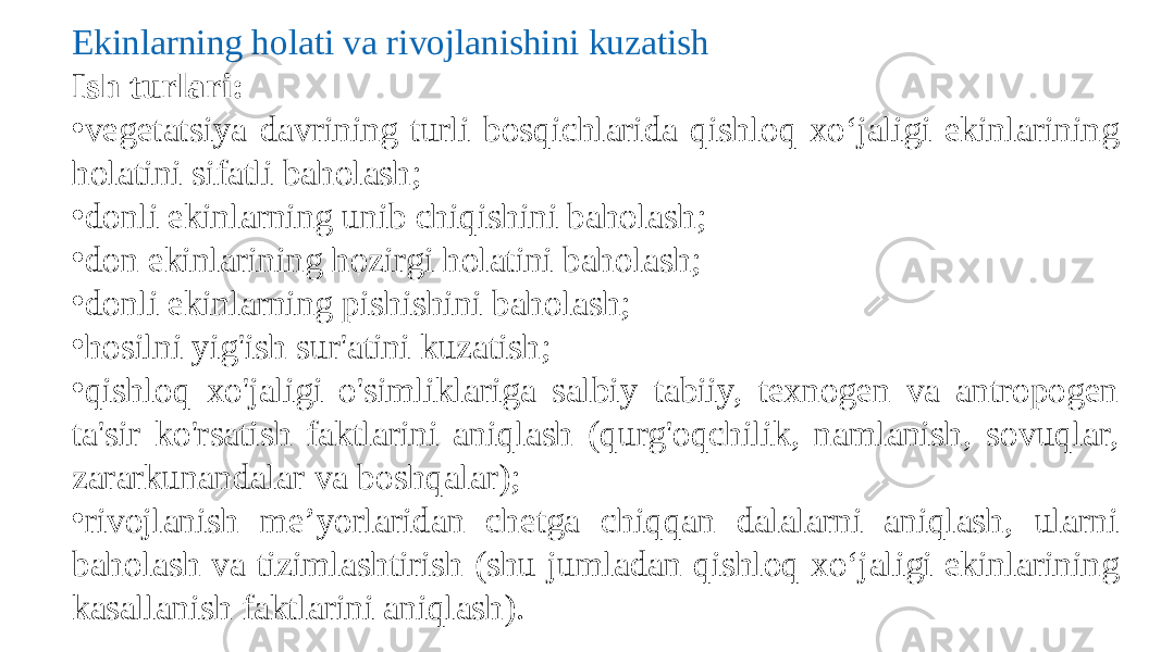 Ekinlarning holati va rivojlanishini kuzatish Ish turlari: • vegetatsiya davrining turli bosqichlarida qishloq xo‘jaligi ekinlarining holatini sifatli baholash; • donli ekinlarning unib chiqishini baholash; • don ekinlarining hozirgi holatini baholash; • donli ekinlarning pishishini baholash; • hosilni yig&#39;ish sur&#39;atini kuzatish; • qishloq xo&#39;jaligi o&#39;simliklariga salbiy tabiiy, texnogen va antropogen ta&#39;sir ko&#39;rsatish faktlarini aniqlash (qurg&#39;oqchilik, namlanish, sovuqlar, zararkunandalar va boshqalar); • rivojlanish me’yorlaridan chetga chiqqan dalalarni aniqlash, ularni baholash va tizimlashtirish (shu jumladan qishloq xo‘jaligi ekinlarining kasallanish faktlarini aniqlash). 