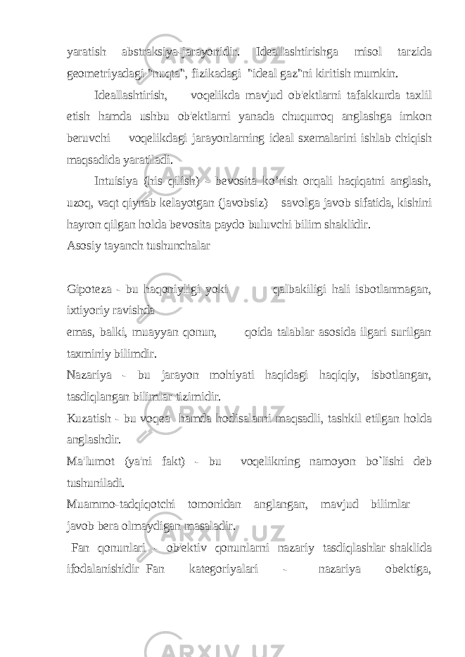 yaratish abstraksiya-jarayonidir. Ideallashtirishga misol tarzida geometriyadagi &#34;nuqta&#34;, fizikadagi &#34;ideal gaz&#34;ni kiritish mumkin. Ideallashtirish, voqelikda mavjud ob&#39;ektlarni tafakkurda taxlil etish hamda ushbu ob&#39;ektlarni yanada chuqurroq anglashga imkon beruvchi voqelikdagi jarayonlarning ideal sxemalarini ishlab chiqish maqsadida yaratiladi. Intuisiya (his qilish) - bevosita ko’rish orqali haqiqatni anglash, uzoq, vaqt qiynab kelayotgan (javobsiz) savolga javob sifatida, kishini hayron qilgan holda bevosita paydo buluvchi bilim shaklidir. Asosiy tayanch tushunchalar Gipoteza - bu haqoniyligi yoki qalbakiligi hali isbotlanmagan, ixtiyoriy ravishda emas, balki, muayyan qonun, qoida talablar asosida ilgari surilgan taxminiy bilimdir. Nazariya - bu jarayon mohiyati haqidagi haqiqiy, isbotlangan, tasdiqlangan bilimlar tizimidir. Kuzatish - bu voqea hamda hodisalarni maqsadli, tashkil etilgan holda anglashdir. Ma&#39;lumot (ya&#39;ni fakt) - bu voqelikning namoyon bo`lishi deb tushuniladi. Muammo-tadqiqotchi tomonidan anglangan, mavjud bilimlar javob bera olmaydigan masaladir. Fan qonunlari - ob&#39;ektiv qonunlarni nazariy tasdiqlashlar shaklida ifodalanishidir Fan kategoriyalari - nazariya obektiga, 