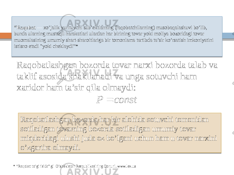 “ Raqobat — xo’jalik yurituvchi sub’ektlarning (raqobatchilarning) musobaqalashuvi bo’lib, bunda ularning mustaqil harakatlari ulardan har birining tovar yoki moliya bozoridagi tovar muomalasining umumiy shart-sharoitlariga bir tomonlama tartibda ta’sir ko’rsatish imkoniyatini istisno etadi &#34;yoki cheklaydi”* Raqobatlashgan bozorda tovar narxi bozorda talab va taklif asosida shakllanadi va unga sotuvchi ham xaridor ham ta’sir qila olmaydi: Raqobatlashgan bozorda har bir alohida sotuvchi tomonidan sotiladigan tovarning bozorda sotiladigan umumiy tovar miqdoridagi ulushi juda oz bo’lgani uchun ham u tovar narxini o’zgartira olmaydi. * “Raqobat to’g’risida” gi O’zbekiston Respublikasining Qonuni. www.lex.uzconst P  19 0C 0E6C 121A 1E 1C 0610 15 1E 0C2F 