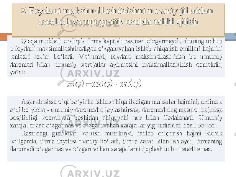 Qisqa muddatli oraliqda firma kapitali razmeri o’zgarmaydi, shuning uchun u foydani maksimallashtiradigan o’zgaruvchan ishlab chiqarish omillari hajmini tanlashi lozim bo’ladi. Ma’lumki, foydani maksimallashtirish bu umumiy daromad bilan umumiy xarajatlar ayirmasini maksimallashtirish demakdir, ya’ni: Agar abtsissa o’qi bo’yicha ishlab chiqariladigan mahsulot hajmini, ordinata o’qi bo’yicha - umumiy daromadni joylashtirsak, daromadning masulot hajmiga bog’liqligi koordinata boshidan chiquvchi nur bilan ifodalanadi. Umumiy xarajatlar esa o’zgarmas va o’zgaruvchan xarajatlar yig’indisidan hosil bo’ladi. Rasmdagi grafikdan ko’rish mumkinki, ishlab chiqarish hajmi kichik bo’lganda, firma foydasi manfiy bo’ladi, firma zarar bilan ishlaydi, firmaning daromadi o’zgarmas va o’zgaruvchan xarajatlarni qoplash uchun etarli emas. 2. Foydani maksimallashtirishni nazariy jihatdan asoslash va uni grafik usulda tahlil qilish      Q TC Q TR Q    3F380B 322C31241C 1C29 