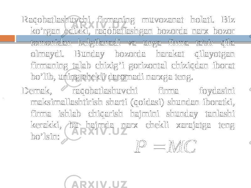 Raqobatlashuvchi firmaning muvozanat holati. Biz ko’rgan edikki, raqobatlashgan bozorda narx bozor tomonidan belgilanadi va unga firma ta&#39;sir qila olmaydi. Bunday bozorda harakat qilayotgan firmaning talab chizig’i gorizontal chiziqdan iborat bo’lib, uning chekli daromadi narxga teng. Demak, raqobatlashuvchi firma foydasini maksimallashtirish sharti (qoidasi) shundan iboratki, firma ishlab chiqarish hajmini shunday tanlashi kerakki, bu hajmda narx chekli xarajatga teng bo’lsin:. MC P  