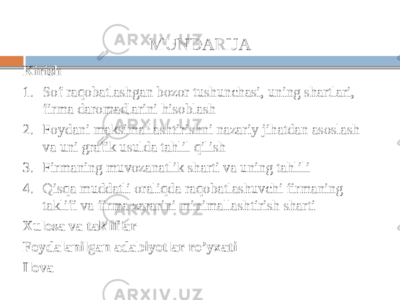 MUNDARIJA Kirish 1. Sof raqobatlashgan bozor tushunchasi, uning shartlari, firma daromadlarini hisoblash 2. Foydani maksimallashtirishni nazariy jihatdan asoslash va uni grafik usulda tahlil qilish 3. Firmaning muvozanatlik sharti va uning tahlili 4. Qisqa muddatli oraliqda raqobatlashuvchi firmaning taklifi va firma zararini minimallashtirish sharti Xulosa va takliflar Foydalanilgan adabiyotlar ro’yxati Ilova 