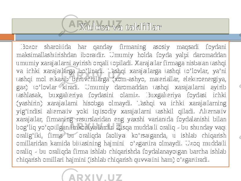 Xulosa va takliflar Bozor sharoitida har qanday firmaning asosiy maqsadi foydani maksimallashtirishdan iboratdir. Umumiy holda foyda yalpi daromaddan umumiy xarajatlarni ayirish orqali topiladi. Xarajatlar firmaga nisbatan tashqi va ichki xarajatlarga bo’linadi. Tashqi xarajatlarga tashqi to’lovlar, ya’ni tashqi mol etkazib beruvchilarga (xom-ashyo, materiallar, elektroenergiya, gaz) to’lovlar kiradi. Umumiy daromaddan tashqi xarajatlarni ayirib tashlasak, buxgalteriya foydasini olamiz. Buxgalteriya foydasi ichki (yashirin) xarajatlarni hisobga olmaydi. Tashqi va ichki xarajatlarning yig’indisi alternativ yoki iqtisodiy xarajatlarni tashkil qiladi. Alternativ xarajatlar, firmaning resurslaridan eng yaxshi variantda foydalanishi bilan bog’liq yo’qotilgan imkoniyatlardir. Qisqa muddatli oraliq - bu shunday vaqt oralig’iki, firma bu oraliqda faoliyat ko’rsatganda, u ishlab chiqarish omillaridan kamida bittasining hajmini o’zgartira olmaydi. Uzoq muddatli oraliq - bu oraliqda firma ishlab chiqarishda foydalanayotgan barcha ishlab chiqarish omillari hajmini (ishlab chiqarish quvvatini ham) o’zgartiradi. 14 