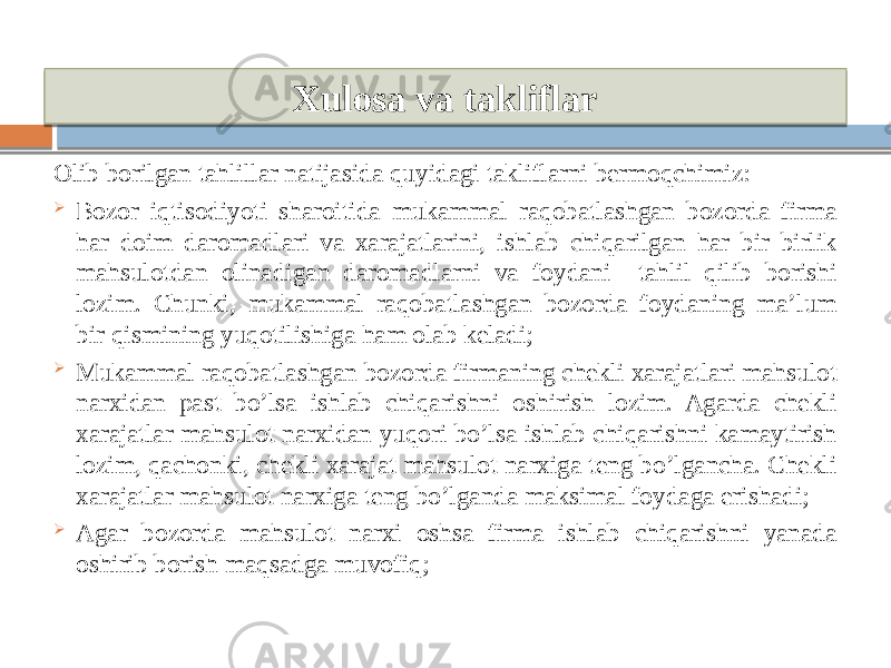 Xulosa va takliflar Olib borilgan tahlillar natijasida quyidagi takliflarni bermoqchimiz:  Bozor iqtisodiyoti sharoitida mukammal raqobatlashgan bozorda firma har doim daromadlari va xarajatlarini, ishlab chiqarilgan har bir birlik mahsulotdan olinadigan daromadlarni va foydani tahlil qilib borishi lozim. Chunki, mukammal raqobatlashgan bozorda foydaning ma’lum bir qismining yuqotilishiga ham olab keladi;  Mukammal raqobatlashgan bozorda firmaning chekli xarajatlari mahsulot narxidan past bo’lsa ishlab chiqarishni oshirish lozim. Agarda chekli xarajatlar mahsulot narxidan yuqori bo’lsa ishlab chiqarishni kamaytirish lozim, qachonki, chekli xarajat mahsulot narxiga teng bo’lgancha. Chekli xarajatlar mahsulot narxiga teng bo’lganda maksimal foydaga erishadi;  Agar bozorda mahsulot narxi oshsa firma ishlab chiqarishni yanada oshirib borish maqsadga muvofiq; 14 