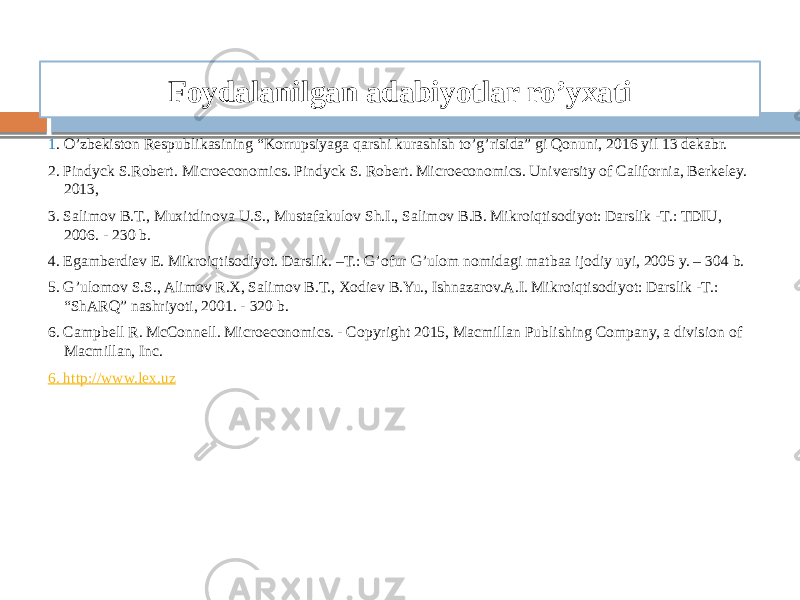 Foydalanilgan adabiyotlar ro’yxati 1 . O’zbekiston Respublikasining “Korrupsiyaga qarshi kurashish to’g’risida” gi Qonuni, 2016 yil 13 dekabr. 2. Pindyck S.Robert. Microeconomics. Pindyck S. Robert. Microeconomics. University of California, Berkeley. 2013, 3. Salimov B.T., Muxitdinova U.S., Mustafakulov Sh.I., Salimov B.B. Mikroiqtisodiyot: Darslik -T.: TDIU, 2006. - 230 b. 4. Egamberdiev E. Mikroiqtisodiyot. Darslik. –T.: G’ofur G’ulom nomidagi matbaa ijodiy uyi, 2005 y. – 304 b. 5. G’ulomov S.S., Alimov R.X, Salimov B.T., Xodiev B.Yu., Ishnazarov.A.I. Mikroiqtisodiyot: Darslik -T.: “ShARQ” nashriyoti, 2001. - 320 b.   6. Campbell R. McConnell. Microeconomics. - Copyright 2015, Macmillan Publishing Company, a division of Macmillan, Inc. 6 . http://www. lex .uz 