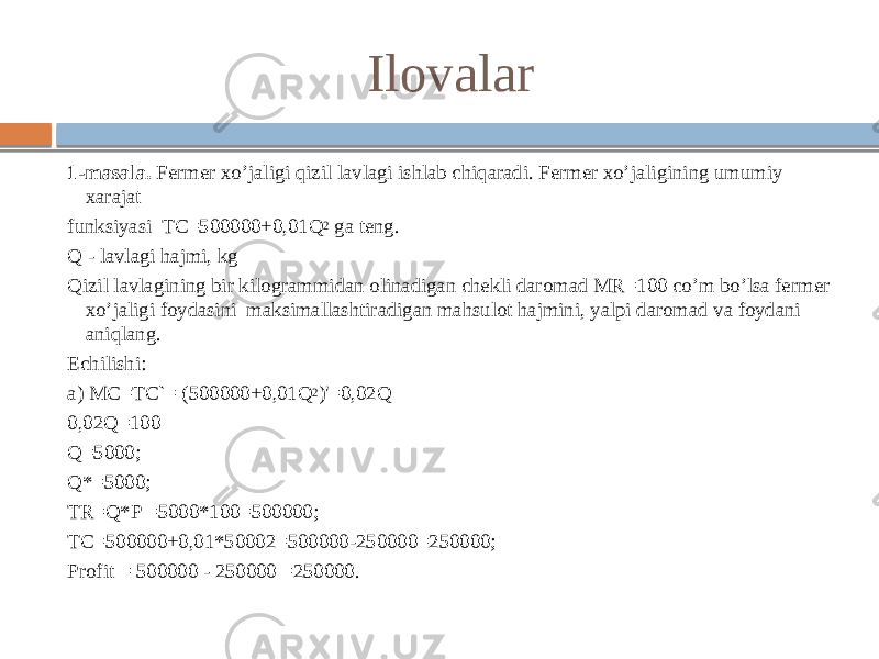 1-masala. Fermer xo’jaligi qizil lavlagi ishlab chiqaradi. Fermer xo’jaligining umumiy xarajat funksiyasi TC=500000+0,01Q 2 ga teng. Q - lavlagi hajmi, kg Qizil lavlagining bir kilogrammidan olinadigan chekli daromad MR=100 co’m bo’lsa fermer xo’jaligi foydasini maksimallashtiradigan mahsulot hajmini, yalpi daromad va foydani aniqlang. Echilishi: a) MC=TC`= (500000+0,01Q 2 )&#39;=0,02Q 0,02Q=100 Q=5000; Q*=5000; TR=Q*P =5000*100=500000; TC=500000+0,01*50002=500000-250000=250000; Profit = 500000 - 250000 =250000. Ilovalar 