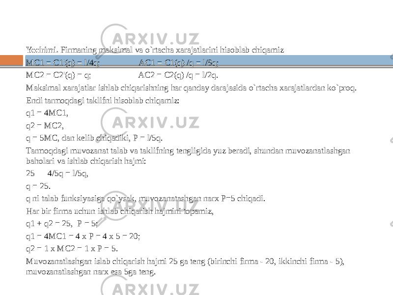 Yechimi. Firmaning maksimal va o`rtacha xarajatlarini hisoblab chiqamiz МС1 = C1&#39;(q) = l/4q; AC1 = C1(q) /q = l/8q; MC2 = C2&#39;(q) = q; AC2 = C2(q) /q = l/2q. Maksimal xarajatlar ishlab chiqarishning har qanday darajasida o`rtacha xarajatlardan ko`proq. Endi tarmoqdagi taklifni hisoblab chiqamiz: q1 = 4МС1, q2 = МС2, q = 5МС, dan kelib chiqadiki, Р = l/5q. Tarmoqdagi muvozanat talab va taklifning tengligida yuz beradi, shundan muvozanatlashgan baholari va ishlab chiqarish hajmi: 25 — 4/5q = l/5q, q = 25. q ni talab funksiyasiga qo`ysak, muvozanatashgan narx P=5 chiqadi. Har bir firma uchun ishlab chiqarish hajmini topamiz, q1 + q2 = 25, Р = 5; q1 = 4МС1 = 4 х Р = 4 х 5 = 20; q2 = 1 х МС2 = 1 х Р = 5. Muvozanatlashgan islab chiqarish hajmi 25 ga teng (birinchi firma - 20, ikkinchi firma - 5), muvozanatlashgan narx esa 5ga teng. 