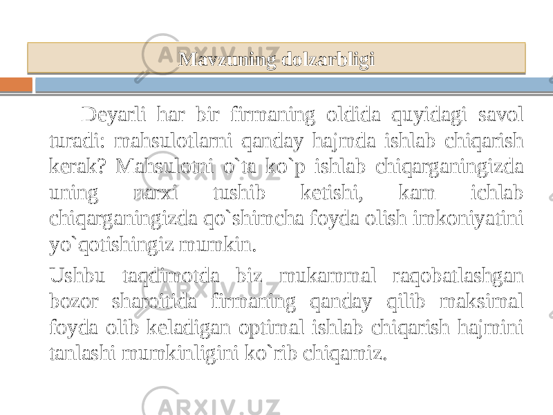 Mavzuning dolzarbligi Deyarli har bir firmaning oldida quyidagi savol turadi: mahsulotlarni qanday hajmda ishlab chiqarish kerak? Mahsulotni o`ta ko`p ishlab chiqarganingizda uning narxi tushib ketishi, kam ichlab chiqarganingizda qo`shimcha foyda olish imkoniyatini yo`qotishingiz mumkin. Ushbu taqdimotda biz mukammal raqobatlashgan bozor sharoitida firmaning qanday qilib maksimal foyda olib keladigan optimal ishlab chiqarish hajmini tanlashi mumkinligini ko`rib chiqamiz. 131C2627 