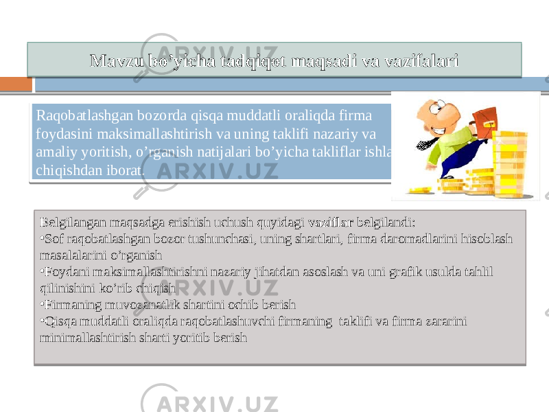 Mavzu bo’yicha tadqiqot maqsadi va vazifalari Raqobatlashgan bozorda qisqa muddatli oraliqda firma foydasini maksimallashtirish va uning taklifi nazariy va amaliy yoritish, o’rganish natijalari bo’yicha takliflar ishlab chiqishdan iborat. Belgilangan maqsadga erishish uchush quyidagi vaziflar belgilandi: • Sof raqobatlashgan bozor tushunchasi, uning shartlari, firma daromadlarini hisoblash masalalarini o’rganish • Foydani maksimallashtirishni nazariy jihatdan asoslash va uni grafik usulda tahlil qilinishini ko’rib chiqish • Firmaning muvozanatlik shartini ochib berish • Qisqa muddatli oraliqda raqobatlashuvchi firmaning taklifi va firma zararini minimallashtirish sharti yoritib berish 13 06 0D 10 1B 3029 261C27221B1F 1229 01 0B 0B 0D1C 1E 01 21 11 01 21 01 28 1E 