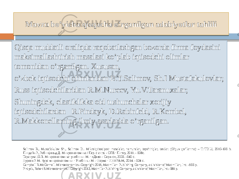 Mavzu bo’yicha qisqacha o’rganilgan adabiyotlar tahlili Qisqa muddatli oraliqda raqobatlashgan bozorda firma foydasini maksimallashtirish masalasi ko’plab iqtisodchi olimlar tomonidan o’rganilgan. Xususan, o’zbek iqtisodchi olimlaridan B.T.Salimov, Sh.I Mustafakulovlar; Russ iqtisodchilaridan R.M.Nureev, Yu.V.Taranuxalar; Shuningdek, elastiklikka oid tushunchalar xorijiy iqtisodchilardan R.Pindayk, D.Rabinfeld, R.Kembel, R.Makkonellarning ilmiy asarlarida o’rganilgan. Salimov B., Mustafakulov Sh., Salimov D.. Mikroiqtisodiyot: masalalar, namunalar, topshiriqlar, testlar. (O’quv qo’llanma) – T.:TDIU, 2010-196 b. Пиндайк Р., Рабинфельд Д. Микроэкономика / Пер. с англ. - СПб.: Питер, 2011. - 608с. Тарануха Ю.В. Микроэкономика: учебник - М. : «Дело и Сервис», 2006. -640 с. Нуреев Р. М. Курс микроэкономики : Учебник.- М .: Норма : ИНФРА-М, 2014. - 624 с. Campbell R.McConnell. Microeconomics.-Copyright 2015, Macmillan Publishing Company, a division of Macmillan, Inc. -566 р. Pindyck, Robert S.Microeconomics. - Copyright 2012, Macmillan Publishing Company, a division of Macmillan, Inc.- 681 p. 13 0E 28 1E 13 0C2F19 06 0B 1C 06 