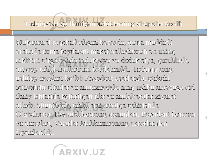 Tadqiqotda qo’llanilgan uslublarning qisqacha tavsifi Mukammal raqobatlashgan bozorda, qisqa muddatli oraliqda firma foydasini maksimallashtirish va uning taklifini o’rganishda induktsiya va deduktsiya, guruhlash, qiyosiy tahlil usullaridan foydalanildi. Tadqiqotning uslubiy asoslari bo’lib Prezident asarlarida, etakchi iqtisodchi olimlar va mutaxassislarning ushbu mavzuga oid ilmiy ishlarida keltirilgan fikr va mulohazalar xizmat qiladi. Shunindek, tahlillarni amalga oshirishda O’zbekiston Respublikasining qonunlari, Prezident farmoni va qarorlari, Vazirlar Mahkamasining qarorlaridan foydalanildi. 09 01 0C 13 11 1A 0B 12 1C 1C 11 39 25 0D 