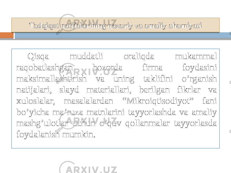 Tadqiqot natijalarining nazariy va amaliy ahamiyati Qisqa muddatli oraliqda mukammal raqobatlashgan bozorda firma foydasini maksimallashtirish va uning taklifini o’rganish natijalari, slayd materiallari, berilgan fikrlar va xuloslalar, masalalardan “Mikroiqtisodiyot” fani bo’yicha ma’ruza matnlarini tayyorlashda va amaliy mashg’ulotlar uchun o’quv qollanmalar tayyorlasda foydalanish mumkin. 09 