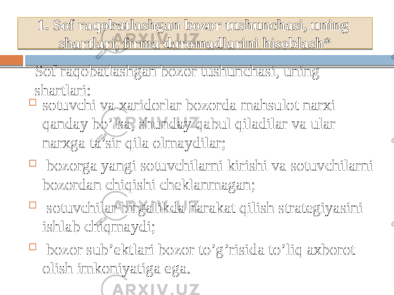  sotuvchi va xaridorlar bozorda mahsulot narxi qanday bo’lsa, shunday qabul qiladilar va ular narxga ta’sir qila olmaydilar;  bozorga yangi sotuvchilarni kirishi va sotuvchilarni bozordan chiqishi cheklanmagan;  sotuvchilar birgalikda harakat qilish strategiyasini ishlab chiqmaydi;  bozor sub’ektlari bozor to’g’risida to’liq axborot olish imkoniyatiga ega.1. Sof raqobatlashgan bozor tushunchasi, uning shartlari, firma daromadlarini hisoblash* Sof raqobatlashgan bozor tushunchasi, uning shartlari: 37380B 29 