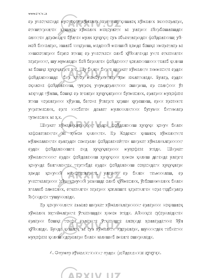 www.arxiv.uz ер участкасида мустақил хўжалик юритиш; қишлоқ хўжалик экинзорлари, етиштирилган қишлоқ хўжалик маҳсулоти ва уларни айирбошлашдан олинган даромадга бўлган мулк ҳуқуқи; сув объектларидан фойдаланиш; уй- жой бинолари, ишлаб чиқариш, маданий-маиший ҳамда бошқа иморатлар ва иншоотларни барпо этиш; ер участкаси олиб қўйилганда унга етказилган зарарнинг, шу жумладан бой берилган фойданинг қопланишини талаб қилиш ва бошқа ҳуқуқларга эга. Шу билан бирга ширкат хўжалиги зиммасига ердан фойдаланишда бир қатор мажбуриятлар ҳам юклатилади. Булар, ердан оқилона фойдаланиш, тупроқ унумдорлигини ошириш, ер соли¦ини ўз вақтида тўлаш, бошқа ер эгалари ҳуқуқларини бузмаслик, ерларни муҳофаза этиш чораларини кўриш, бегона ўтларга қарши қурашиш, ерни эрозияга учратмаслик, ерга нисбатан давлат мулкчилигини бузувчи битимлар тузмаслик ва ҳ.к. Ширкат хўжаликларининг ердан фойдаланиш ҳуқуқи қонун билан кафолатланган ва ҳимоя қилинган. Ер Кодекси қишлоқ хўжалигига мўлжалланган ерлардан самарали фойдаланаётган ширкат хўжаликларининг ердан фойдаланишга оид ҳуқуқларини муҳофаза этади. Ширкат хўжалигининг ердан фойдаланиш ҳуқуқини ҳимоя қилиш деганда уларга қонунда белгиланган тартибда ердан фойдаланиш соҳасидаги ҳуқуқлари ҳамда қонуний манфаатларига, уларни ер билан таъминлаш, ер участкаларини ¦айриқонуний равишда олиб қўймаслик, ўзбошимчалик билан эгаллаб олмаслик, етказилган зарарни қоплашга қаратилган чора-тадбирлар йи¦индиси тушунилади. Ер қонунчилиги аввало ширкат хўжаликларининг ерларини ноқишлоқ хўжалик эҳтиёжларига ўтказишдан ҳимоя этади. Айниқса су¦ориладиган ерларни бошқа тоифа ерларига ўтказишга алоҳида ҳоллардагина йўл қўйилади. Бунда қишлоқ ва сув хўжалиги идоралари, шунингдек табиатни муҳофаза қилиш идоралари билан келишиб амалга оширилади. 4. Фермер хўжалигининг ердан фойдаланиш ҳуқуқи. 