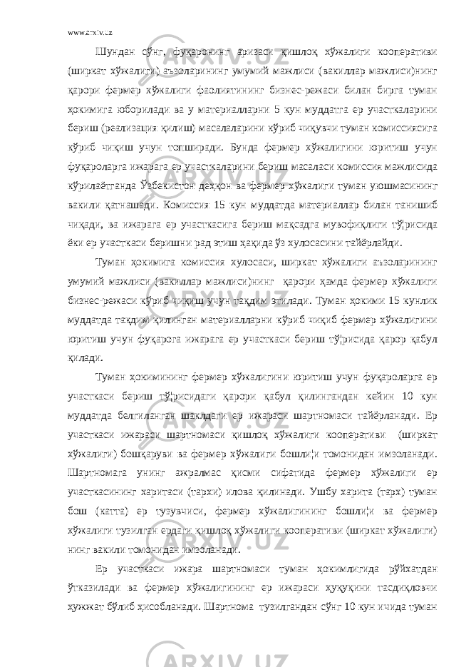 www.arxiv.uz Шундан сўнг, фуқаронинг аризаси қишлоқ хўжалиги кооперативи (ширкат хўжалиги) аъзоларининг умумий мажлиси (вакиллар мажлиси)нинг қарори фермер хўжалиги фаолиятининг бизнес-режаси билан бирга туман ҳокимига юборилади ва у материалларни 5 кун муддатга ер участкаларини бериш (реализация қилиш) масалаларини кўриб чиқувчи туман комиссиясига кўриб чиқиш учун топширади. Бунда фермер хўжалигини юритиш учун фуқароларга ижарага ер участкаларини бериш масаласи комиссия мажлисида кўрилаётганда Ўзбекистон деҳқон ва фермер хўжалиги туман уюшмасининг вакили қатнашади. Комиссия 15 кун муддатда материаллар билан танишиб чиқади, ва ижарага ер участкасига бериш мақсадга мувофиқлиги тў¦рисида ёки ер участкаси беришни рад этиш ҳақида ўз хулосасини тайёрлайди. Туман ҳокимига комиссия хулосаси, ширкат хўжалиги аъзоларининг умумий мажлиси (вакиллар мажлиси)нинг қарори ҳамда фермер хўжалиги бизнес-режаси кўриб чиқиш учун тақдим этилади. Туман ҳокими 15 кунлик муддатда тақдим қилинган материалларни кўриб чиқиб фермер хўжалигини юритиш учун фуқарога ижарага ер участкаси бериш тў¦рисида қарор қабул қилади. Туман ҳокимининг фермер хўжалигини юритиш учун фуқароларга ер участкаси бериш тў¦рисидаги қарори қабул қилингандан кейин 10 кун муддатда белгиланган шаклдаги ер ижараси шартномаси тайёрланади. Ер участкаси ижараси шартномаси қишлоқ хўжалиги кооперативи (ширкат хўжалиги) бошқаруви ва фермер хўжалиги бошли¦и томонидан имзоланади. Шартномага унинг ажралмас қисми сифатида фермер хўжалиги ер участкасининг харитаси (тархи) илова қилинади. Ушбу харита (тарх) туман бош (катта) ер тузувчиси, фермер хўжалигининг бошли¦и ва фермер хўжалиги тузилган ердаги қишлоқ хўжалиги кооперативи (ширкат хўжалиги) нинг вакили томонидан имзоланади. Ер участкаси ижара шартномаси туман ҳокимлигида рўйхатдан ўтказилади ва фермер хўжалигининг ер ижараси ҳуқуқини тасдиқловчи ҳужжат бўлиб ҳисобланади. Шартнома тузилгандан сўнг 10 кун ичида туман 