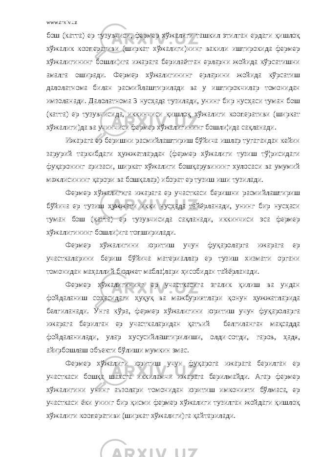 www.arxiv.uz бош (катта) ер тузувчиси, фермер хўжалиги ташкил этилган ердаги қишлоқ хўжалик кооперативи (ширкат хўжалиги)нинг вакили иштирокида фермер хўжалигининг бошли¦ига ижарага берилаётган ерларни жойида кўрсатишни амалга оширади. Фермер хўжалигининг ерларини жойида кўрсатиш далолатнома билан расмийлаштирилади ва у иштирокчилар томонидан имзоланади. Далолатнома 3 нусҳада тузилади, унинг бир нусҳаси туман бош (катта) ер тузувчисида, иккинчиси қишлоқ хўжалиги кооперативи (ширкат хўжалиги)да ва учинчиси фермер хўжалигининг бошли¦ида сақланади. Ижарага ер беришни расмийлаштириш бўйича ишлар тугагандан кейин зарурий таркибдаги ҳужжатлардан (фермер хўжалиги тузиш тў¦рисидаги фуқаронинг аризаси, ширкат хўжалиги бошқарувининг хулосаси ва умумий мажлисининг қарори ва бошқалар) иборат ер тузиш иши тузилади. Фермер хўжалигига ижарага ер участкаси беришни расмийлаштириш бўйича ер тузиш ҳужжати икки нусҳада тайёрланади, унинг бир нусҳаси туман бош (катта) ер тузувчисида сақланади, иккинчиси эса фермер хўжалигининг бошли¦ига топширилади. Фермер хўжалигини юритиш учун фуқароларга ижарага ер участкаларини бериш бўйича материаллар ер тузиш хизмати органи томонидан маҳаллий бюджет мабла¦лари ҳисобидан тайёрланади. Фермер хўжалигининг ер участкасига эгалик қилиш ва ундан фойдаланиш соҳасидаги ҳуқуқ ва мажбуриятлари қонун ҳужжатларида белгиланади. Унга кўра, фермер хўжалигини юритиш учун фуқароларга ижарага берилган ер участкаларидан қатъий белгиланган мақсадда фойдаланилади, улар хусусийлаштирилиши, олди-сотди, гаров, ҳадя, айирбошлаш объекти бўлиши мумкин эмас. Фермер хўжалиги юритиш учун фуқарога ижарага берилган ер участкаси бошқа шахсга иккиламчи ижарага берилмайди. Агар фермер хўжалигини унинг аъзолари томонидан юритиш имконияти бўлмаса, ер участкаси ёки унинг бир қисми фермер хўжалиги тузилган жойдаги қишлоқ хўжалиги кооперативи (ширкат хўжалиги)га қайтарилади. 