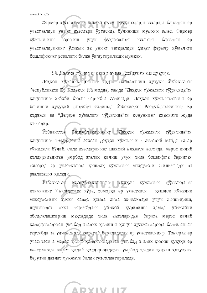 www.arxiv.uz Фермер хўжалигини юритиш учун фуқароларга ижарага берилган ер участкалари унинг аъзолари ўртасида бўлиниши мумкин эмас. Фермер хўжалигини юритиш учун фуқароларга ижарага берилган ер участкаларининг ўлчами ва унинг чегаралари фақат фермер хўжалиги бошли¦ининг розилиги билан ўзгартирилиши мумкин. 5 § . Деҳқон хўжалигининг ердан фойдаланиш ҳуқуқи. Деҳқон хўжаликларининг ердан фойдаланиш ҳуқуқи Ўзбекистон Республикаси Ер Кодекси (55-модда) ҳамда &#34;Деҳқон хўжалиги тў¦рисида&#34;ги қонуннинг 2-боби билан тартибга солинади. Деҳқон хўжаликларига ер беришни ҳуқуқий тартибга солишда Ўзбекистон Республикасининг Ер кодекси ва “Деҳқон хўжалиги тў¦рисида”ги қонуннинг аҳамияти жуда каттадир. Ўзбекистон Республикасининг ”Деҳқон хўжалиги тў¦рисида”ги қонуннинг 1-моддасига асосан деҳқон хўжалиги - оилавий майда товар хўжалиги бўлиб, оила аъзоларининг шахсий меҳнати асосида, мерос қилиб қолдириладиган умрбод эгалик қилиш учун оила бошли¦ига берилган томорқа ер участкасида қишлоқ хўжалиги маҳсулоти етиштиради ва реализация қилади. Ўзбекистон Республикасининг “Деҳқон хўжалиги тў¦рисида”ги қонуннинг 7-моддасига кўра, томорқа ер участкаси - қишлоқ хўжалик маҳсулотини эркин савдо ҳамда оила эхтиёжлари учун етиштириш, шунингдек якка тартибдаги уй-жой қурилиши ҳамда уй-жойни ободонлаштириш мақсадида оила аъзоларидан бирига мерос қилиб қолдириладиган умрбод эгалик қилишга қонун ҳужжатларида белгиланган тартибда ва улчамларда ажратиб бериладиган ер участкасидир. Томорқа ер участкасига мерос қилиб қолдириладиган умрбод эгалик қилиш ҳуқуқи ер участкасига мерос қилиб қолдириладиган умрбод эгалик қилиш ҳуқуқини берувчи давлат ҳужжати билан гувохлантирилади. 