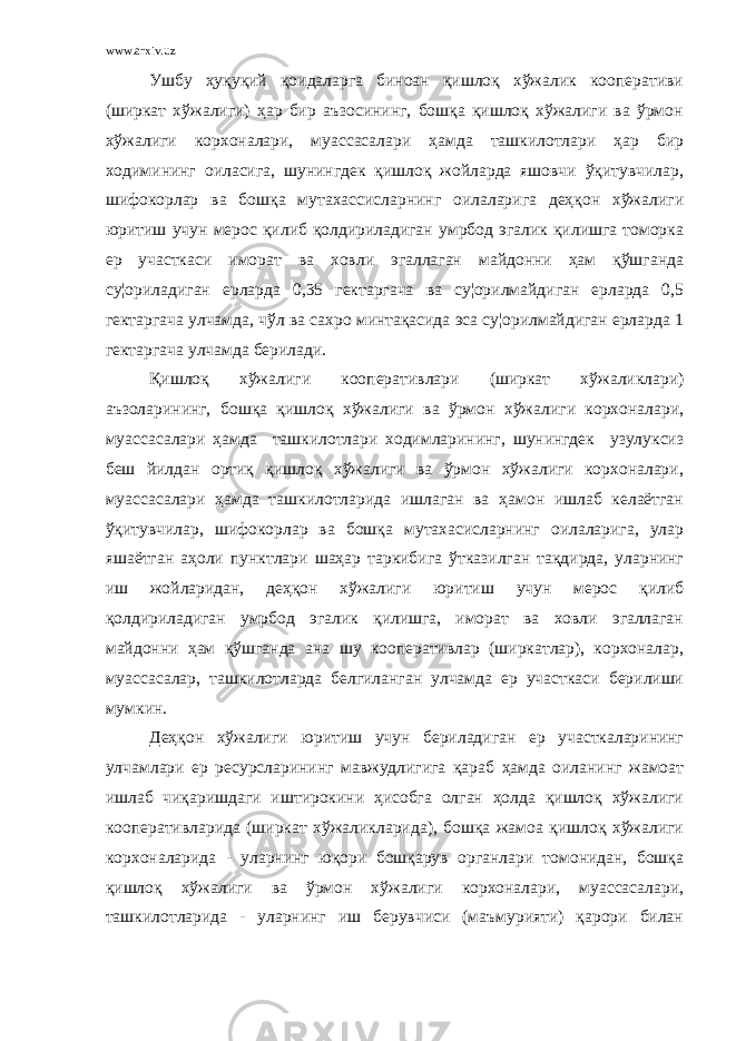 www.arxiv.uz Ушбу ҳуқуқий қоидаларга биноан қишлоқ хўжалик кооперативи (ширкат хўжалиги) ҳар бир аъзосининг, бошқа қишлоқ хўжалиги ва ўрмон хўжалиги корхоналари, муассасалари ҳамда ташкилотлари ҳар бир ходимининг оиласига, шунингдек қишлоқ жойларда яшовчи ўқитувчилар, шифокорлар ва бошқа мутахассисларнинг оилаларига деҳқон хўжалиги юритиш учун мерос қилиб қолдириладиган умрбод эгалик қилишга томорка ер участкаси иморат ва ховли эгаллаган майдонни ҳам қўшганда су¦ориладиган ерларда 0,35 гектаргача ва су¦орилмайдиган ерларда 0,5 гектаргача улчамда, чўл ва сахро минтақасида эса су¦орилмайдиган ерларда 1 гектаргача улчамда берилади. Қишлоқ хўжалиги кооперативлари (ширкат хўжаликлари) аъзоларининг, бошқа қишлоқ хўжалиги ва ўрмон хўжалиги корхоналари, муассасалари ҳамда ташкилотлари ходимларининг, шунингдек узулуксиз беш йилдан ортиқ қишлоқ хўжалиги ва ўрмон хўжалиги корхоналари, муассасалари ҳамда ташкилотларида ишлаган ва ҳамон ишлаб келаётган ўқитувчилар, шифокорлар ва бошқа мутахасисларнинг оилаларига, улар яшаётган аҳоли пунктлари шаҳар таркибига ўтказилган тақдирда, уларнинг иш жойларидан, деҳқон хўжалиги юритиш учун мерос қилиб қолдириладиган умрбод эгалик қилишга, иморат ва ховли эгаллаган майдонни ҳам қўшганда ана шу кооперативлар (ширкатлар), корхоналар, муассасалар, ташкилотларда белгиланган улчамда ер участкаси берилиши мумкин. Деҳқон хўжалиги юритиш учун бериладиган ер участкаларининг улчамлари ер ресурсларининг мавжудлигига қараб ҳамда оиланинг жамоат ишлаб чиқаришдаги иштирокини ҳисобга олган ҳолда қишлоқ хўжалиги кооперативларида (ширкат хўжаликларида), бошқа жамоа қишлоқ хўжалиги корхоналарида - уларнинг юқори бошқарув органлари томонидан, бошқа қишлоқ хўжалиги ва ўрмон хўжалиги корхоналари, муассасалари, ташкилотларида - уларнинг иш берувчиси (маъмурияти) қарори билан 