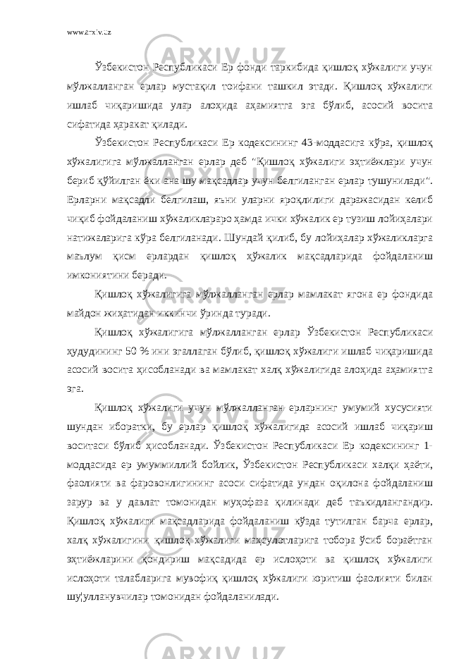 www.arxiv.uz Ўзбекистон Республикаси Ер фонди таркибида қишлоқ хўжалиги учун мўлжалланган ерлар мустақил тоифани ташкил этади. Қишлоқ хўжалиги ишлаб чиқаришида улар алоҳида аҳамиятга эга бўлиб, асосий восита сифатида ҳаракат қилади. Ўзбекистон Республикаси Ер кодексининг 43-моддасига кўра, қишлоқ хўжалигига мўлжалланган ерлар деб &#34;Қишлоқ хўжалиги эҳтиёжлари учун бериб қўйилган ёки ана шу мақсадлар учун белгиланган ерлар тушунилади&#34;. Ерларни мақсадли белгилаш, яъни уларни яроқлилиги даражасидан келиб чиқиб фойдаланиш хўжаликлараро ҳамда ички хўжалик ер тузиш лойиҳалари натижаларига кўра белгиланади. Шундай қилиб, бу лойиҳалар хўжаликларга маълум қисм ерлардан қишлоқ ҳўжалик мақсадларида фойдаланиш имкониятини беради. Қишлоқ хўжалигига мўлжалланган ерлар мамлакат ягона ер фондида майдон жиҳатидан иккинчи ўринда туради. Қишлоқ хўжалигига мўлжалланган ерлар Ўзбекистон Республикаси ҳудудининг 50 % ини эгаллаган бўлиб, қишлоқ хўжалиги ишлаб чиқаришида асосий восита ҳисобланади ва мамлакат халқ хўжалигида алоҳида аҳамиятга эга. Қишлоқ хўжалиги учун мўлжалланган ерларнинг умумий хусусияти шундан иборатки, бу ерлар қишлоқ хўжалигида асосий ишлаб чиқариш воситаси бўлиб ҳисобланади. Ўзбекистон Республикаси Ер кодексининг 1- моддасида ер умуммиллий бойлик, Ўзбекистон Республикаси халқи ҳаёти, фаолияти ва фаровонлигининг асоси сифатида ундан оқилона фойдаланиш зарур ва у давлат томонидан муҳофаза қилинади деб таъкидлангандир. Қишлоқ хўжалиги мақсадларида фойдаланиш кўзда тутилган барча ерлар, халқ хўжалигини қишлоқ хўжалиги маҳсулотларига тобора ўсиб бораётган эҳтиёжларини қондириш мақсадида ер ислоҳоти ва қишлоқ хўжалиги ислоҳоти талабларига мувофиқ қишлоқ хўжалиги юритиш фаолияти билан шу¦улланувчилар томонидан фойдаланилади. 