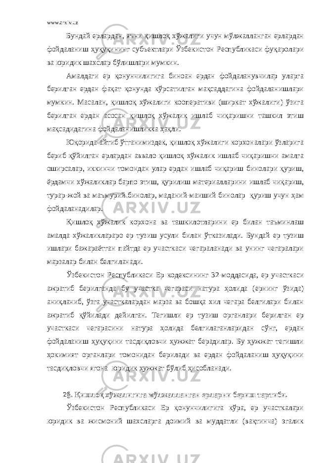 www.arxiv.uz Бундай ерлардан, яъни қишлоқ хўжалиги учун мўлжалланган ерлардан фойдаланиш ҳуқуқининг субъектлари Ўзбекистон Республикаси фуқаролари ва юридик шахслар бўлишлари мумкин. Амалдаги ер қонунчилигига биноан ердан фойдаланувчилар уларга берилган ердан фақат қонунда кўрсатилган мақсаддагина фойдаланишлари мумкин. Масалан, қишлоқ хўжалиги кооперативи (ширкат хўжалиги) ўзига берилган ердан асосан қишлоқ хўжалик ишлаб чиқаришни ташкил этиш мақсадидагина фойдаланишликка ҳақли. Юқорида айтиб ўтганимиздек, қишлоқ хўжалиги корхоналари ўзларига бериб қўйилган ерлардан аввало қишлоқ хўжалик ишлаб чиқаришни амалга оширсалар, иккинчи томондан улар ердан ишлаб чиқариш бинолари қуриш, ёрдамчи хўжаликлар барпо этиш, қурилиш материалларини ишлаб чиқариш, турар-жой ва маъмурий бинолар, маданий-маиший бинолар қуриш учун ҳам фойдаланадилар. Қишлоқ хўжалик корхона ва ташкилотларини ер билан таъминлаш амалда хўжаликлараро ер тузиш усули билан ўтказилади. Бундай ер тузиш ишлари бажараётган пайтда ер участкаси чегараланади ва унинг чегаралари марзалар билан белгиланади. Ўзбекистон Республикаси Ер кодексининг 32-моддасида, ер участкаси ажратиб берилганда бу участка чегараси натура ҳолида (ернинг ўзида) аниқланиб, ўзга участкалардан марза ва бошқа хил чегара белгилари билан ажратиб қўйилади дейилган. Тегишли ер тузиш органлари берилган ер участкаси чегарасини натура ҳолида белгилаганларидан сўнг, ердан фойдаланиш ҳуқуқини тасдиқловчи ҳужжат берадилар. Бу ҳужжат тегишли ҳокимият органлари томонидан берилади ва ердан фойдаланиш ҳуқуқини тасдиқловчи ягона юридик ҳужжат бўлиб ҳисобланади. 2 § . Қишлоқ хўжалигига мўлжалланган ерларни бериш тартиби. Ўзбекистон Республикаси Ер қонунчилигига кўра, ер участкалари юридик ва жисмоний шахсларга доимий ва муддатли (вақтинча) эгалик 