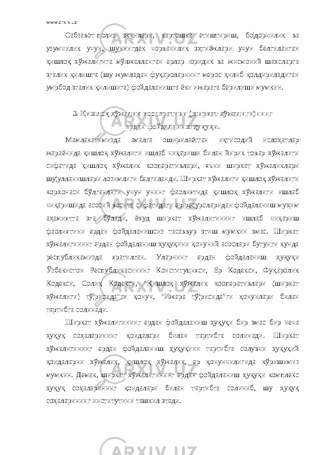 www.arxiv.uz Сабзавот-полиз экинлари, картошка етиштириш, бо¦дорчилик ва узумчилик учун, шунингдек чорвачилик эҳтиёжлари учун белгиланган қишлоқ хўжалигига мўлжалланган ерлар юридик ва жисмоний шахсларга эгалик қилишга (шу жумладан фуқароларнинг мерос қилиб қолдириладиган умрбод эгалик қилишига) фойдаланишга ёки ижарага берилиши мумкин. 3. Қишлоқ хўжалик кооперативи (ширкат хўжалиги)нинг ердан фойдаланиш ҳуқуқи. Мамлакатимизда амалга оширилаётган иқтисодий ислоҳатлар жараёнида қишлоқ хўжалиги ишлаб чиқариши билан йирик товар хўжалиги сифатида қишлоқ хўжалик кооперативлари, яъни ширкат хўжаликлари шу¦улланишлари лозимлиги белгиланди. Ширкат хўжалиги қишлоқ хўжалиги корхонаси бўлганлиги учун унинг фаолиятида қишлоқ хўжалиги ишлаб чиқаришида асосий восита сифатидаги ер ресурсларидан фойдаланиш муҳим аҳамиятга эга бўлади, ёхуд ширкат хўжалигининг ишлаб чиқариш фаолиятини ердан фойдаланишсиз тасаввур этиш мумкин эмас. Ширкат хўжалигининг ердан фойдаланиш ҳуқуқини қонуний асослари бугунги кунда республикамизда яратилган. Уларнинг ердан фойдаланиш ҳуқуқи Ўзбекистон Республикасининг Конституцияси, Ер Кодекси, Фуқаролик Кодекси, Солиқ Кодекси, &#34;Қишлоқ хўжалик кооперативлари (ширкат хўжалиги) тў¦рисида&#34;ги қонун, &#34;Ижара тў¦рисида&#34;ги қонунлари билан тартибга солинади. Ширкат хўжалигининг ердан фойдаланиш ҳуқуқи бир эмас бир неча ҳуқуқ соҳаларининг қоидалари билан тартибга солинади. Ширкат хўжалигининг ердан фойдаланиш ҳуқуқини тартибга солувчи ҳуқуқий қоидаларни хўжалик, қишлоқ хўжалик, ер қонунчилигида кўришимиз мумкин. Демак, ширкат хўжалигининг ердан фойдаланиш ҳуқуқи комплекс ҳуқуқ соҳаларининг қоидалари билан тартибга солиниб, шу ҳуқуқ соҳаларининг институтини ташкил этади. 