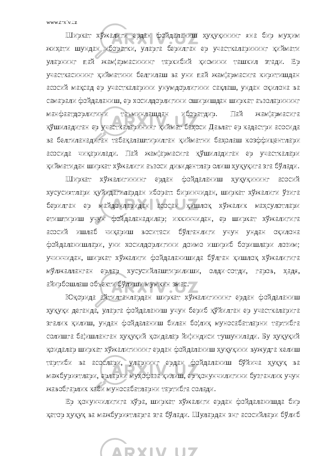 www.arxiv.uz Ширкат хўжалиги ердан фойдаланиш ҳуқуқининг яна бир муҳим жиҳати шундан иборатки, уларга берилган ер участкаларининг қиймати уларнинг пай жам¦армасининг таркибий қисмини ташкил этади. Ер участкасининг қийматини белгилаш ва уни пай жам¦армасига киритишдан асосий мақсад ер участкаларини унумдорлигини сақлаш, ундан оқилона ва самарали фойдаланиш, ер хосилдорлигини оширишдан ширкат аъзоларининг манфаатдорлигини таъминлашдан иборатдир. Пай жам¦армасига қўшиладиган ер участкаларининг қиймат баҳоси Давлат ер кадастри асосида ва белгиланадиган табақалаштирилган қийматни баҳолаш коэффицентлари асосида чиқарилади. Пай жам¦армасига қўшиладиган ер участкалари қийматидан ширкат хўжалиги аъзоси дивидентлар олиш ҳуқуқига эга бўлади. Ширкат хўжалигининг ердан фойдаланиш ҳуқуқининг асосий хусусиятлари қуйидагилардан иборат: биринчидан, ширкат хўжалиги ўзига берилган ер майдонларидан асосан қишлоқ хўжалик маҳсулотлари етиштириш учун фойдаланадилар; иккинчидан, ер ширкат хўжалигига асосий ишлаб чиқариш воситаси бўлганлиги учун ундан оқилона фойдаланишлари, уни хосилдорлигини доимо ишириб боришлари лозим; учинчидан, ширкат хўжалиги фойдаланишида бўлган қишлоқ хўжалигига мўлжалланган ерлар хусусийлаштирилиши, олди-сотди, гаров, ҳадя, айирбошлаш объекти бўлиши мумкин эмас. Юқорида айтилганлардан ширкат хўжалигининг ердан фойдаланиш ҳуқуқи деганда, уларга фойдаланиш учун бериб қўйилган ер участкаларига эгалик қилиш, ундан фойдаланиш билан бо¦лиқ муносабатларни тартибга солишга ба¦ишланган ҳуқуқий қоидалар йи¦индиси тушунилади. Бу ҳуқуқий қоидалар ширкат хўжалигининг ердан фойдаланиш ҳуқуқини вужудга келиш тартиби ва асослари, уларнинг ердан фойдаланиш бўйича ҳуқуқ ва мажбуриятлари, ерларни муҳофаза қилиш, ер қонунчилигини бузганлик учун жавобгарлик каби муносабатларни тартибга солади. Ер қонунчилигига кўра, ширкат хўжалиги ердан фойдаланишда бир қатор ҳуқуқ ва мажбуриятларга эга бўлади. Шулардан энг асосийлари бўлиб 