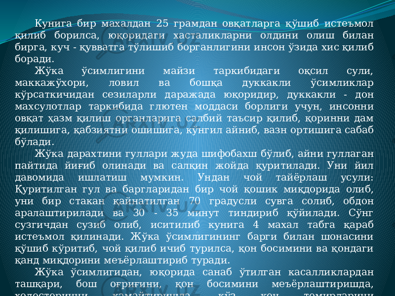 Кунига бир махалдан 25 грамдан овқатларга қўшиб истеъмол қилиб борилса, юқоридаги хасталикларни олдини олиш билан бирга, куч - қувватга тўлишиб борганлигини инсон ўзида хис қилиб боради. Жўка ўсимлигини майзи таркибидаги оқсил сули, маккажўхори, ловил ва бошқа дуккакли ўсимликлар кўрсаткичидан сезиларли даражада юқоридир, дуккакли - дон махсулотлар таркибида глютен моддаси борлиги учун, инсонни овқат ҳазм қилиш органларига салбий таъсир қилиб, қоринни дам қилишига, қабзиятни ошишига, кўнгил айниб, вазн ортишига сабаб бўлади. Жўка дарахтини гуллари жуда шифобахш бўлиб, айни гуллаган пайтида йиғиб олинади ва салқин жойда қуритилади. Уни йил давомида ишлатиш мумкин. Ундан чой тайёрлаш усули: Қуритилган гул ва баргларидан бир чой қошик миқдорида олиб, уни бир стакан қайнатилган 70 градусли сувга солиб, обдон аралаштирилади ва 30 - 35 минут тиндириб қўйилади. Сўнг сузгичдан сузиб олиб, иситилиб кунига 4 махал табга қараб истеъмол қилинади. Жўка ўсимлигининг барги билан шонасини қўшиб кўритиб, чой қилиб ичиб турилса, қон босимини ва қондаги қанд миқдорини меъёрлаштириб туради. Жўка ўсимлигидан, юқорида санаб ўтилган касалликлардан ташқари, бош оғриғини, қон босимини меъёрлаштиришда, холестеринни камайтиришда, кўз қон томирларини бақувватлаштиришда, терини ёшартиришда ва суяк мўртлигидан асрашда, мушакларни шамоллашида ва артирит профлактикасида, ҳамда давосида фойдаси беқиёсдир. 