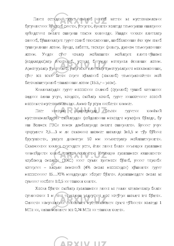 Плита остидан грунт ювилиб чикиб кетган ва мустахкамловчи бутунлигини йўкотиб синган, ўтирган, ёрилган холатда таъмирлаш ишларини куйидагича амалга ошириш тавсия килинади. Ишдан чиккан плиталар олиниб, бўшликларга грунт солиб текисланиши, шиббаланиши ёки кум ювиб туширилиши лозим. Бунда, албатта, тескари фильтр, дренаж таъмирланиши лозим. Ундан сўнг чоклар жойлашган жойларга плита-тўшама (подкладка)лар ёткизилиб, устида битумли материал ёпилиши лозим. Арматуралар ўрнатилиб, улар эски плиталар арматураларига махкамланиши, сўнг эса эски бетон сирти хўлланиб (ювилиб) таъмирланаётган жой бетонлаштирилиб ташланиши лозим (15.5,г – расм). Кияликлардан грунт массасини силжиб (сурилиб) тушиб кетишини олдини олиш учун, коидаси, свайлар кокиб, грунт иншоотнинг асосий массивига мустахкамланади. Аммо бу усул нисбатан киммат. Паст напорли иншоотларда баъзан грунтни кимёвий мустахкамлайдиган свайлардан фойдаланиш максадга мувофик бўлади, бу иш Волжск ГЭСи химоя дамбаларида амалга оширилган. Бунинг учун чукурлиги 2,5…3 м ли скважина шахмат шаклида 3х1,5 м тўр бўйича бургуланган, уларга диаметри 50 мм инъекторлар жойлаштирилган. Скважинани киялик сиртидаги усти, ёгли глина билан инъекция аралашма чикмайдиган килиб, тампон килинган. Инъекция аралашмаси яхшиланган корбамид смоласи (УКС) нинг сувли эритмаси бўлиб, унинг таркиби котиргич – хлорли аммоний (4% смола массасидан) кўшилган грунт массасининг 15…20% микдоридан иборат бўлган. Аралашмадаги смола ва сувнинг нисбати 1:0,5 ни ташкил килган. Хосил бўлган свайлар аралашмани глина ва гилли катламчалар билан суглинокни 1 м гача таркалиш радиусига мос нотўгри шаклга эга бўлган. Олинган намуналарни сикилишга мустахкамлиги сувга тўйинган холатда 1 МПа ни, илашимлилиги эса 0,24 МПа ни ташкил килган. 