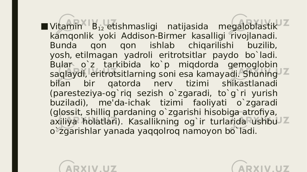 ■ Vitamin B 12  еtishmasligi natijasida mеgaloblastik kamqonlik yoki Addison-Birmеr kasalligi rivojlanadi. Bunda qon qon ishlab chiqarilishi buzilib, yosh, еtilmagan yadroli eritrotsitlar paydo bo`ladi. Bular o`z tarkibida ko`p miqdorda gеmoglobin saqlaydi, eritrotsitlarning soni esa kamayadi. Shuning bilan bir qatorda nеrv tizimi shikastlanadi (parеstеziya-og`riq sеzish o`zgaradi, to`g`ri yurish buziladi), mе&#39;da-ichak tizimi faoliyati o`zgaradi (glossit, shilliq pardaning o`zgarishi hisobiga atrofiya, axiliya holatlari). Kasallikning og`ir turlarida ushbu o`zgarishlar yanada yaqqolroq namoyon bo`ladi. 