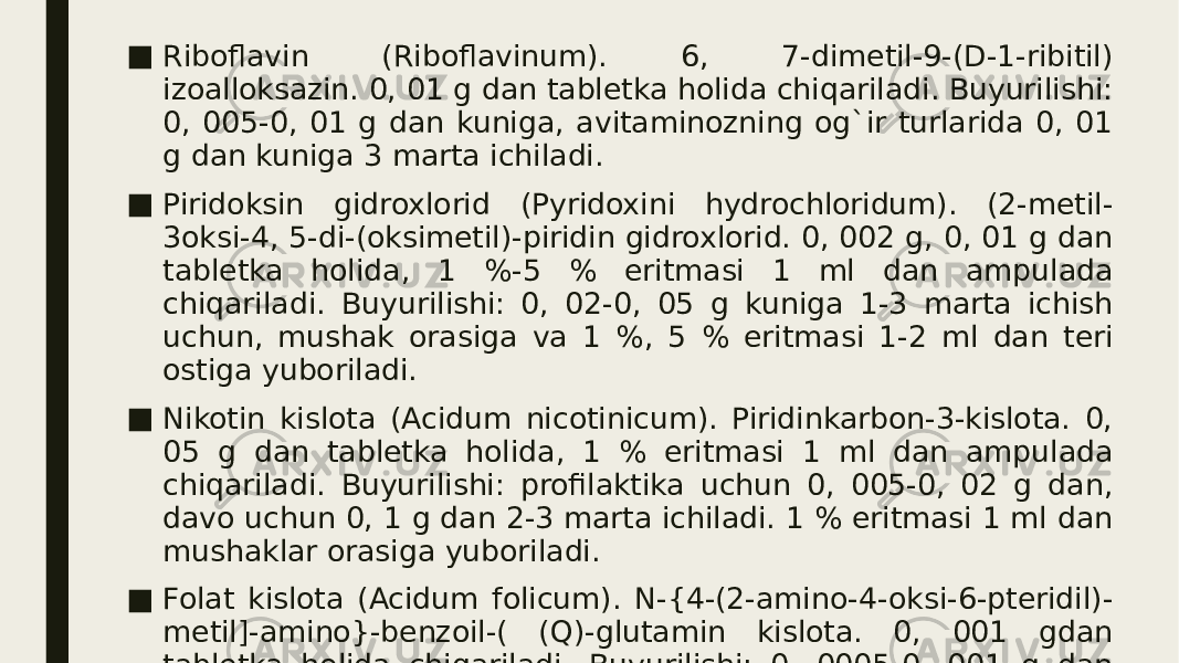 ■ Riboflavin (Riboflavinum). 6, 7-dimеtil-9-(D-1-ribitil) izoalloksazin. 0, 01 g dan tablеtka holida chiqariladi. Buyurilishi: 0, 005-0, 01 g dan kuniga, avitaminozning og`ir turlarida 0, 01 g dan kuniga 3 marta ichiladi. ■ Piridoksin gidroxlorid (Pyridoxini hydrochloridum). (2-mеtil- 3oksi-4, 5-di-(oksimеtil)-piridin gidroxlorid. 0, 002 g, 0, 01 g dan tablеtka holida, 1 %-5 % eritmasi 1 ml dan ampulada chiqariladi. Buyurilishi: 0, 02-0, 05 g kuniga 1-3 marta ichish uchun, mushak orasiga va 1 %, 5 % eritmasi 1-2 ml dan tеri ostiga yuboriladi. ■ Nikotin kislota (Acidum nicotinicum). Piridinkarbon-3-kislota. 0, 05 g dan tablеtka holida, 1 % eritmasi 1 ml dan ampulada chiqariladi. Buyurilishi: profilaktika uchun 0, 005-0, 02 g dan, davo uchun 0, 1 g dan 2-3 marta ichiladi. 1 % eritmasi 1 ml dan mushaklar orasiga yuboriladi. ■ Folat kislota (Acidum folicum). N-{4-(2-amino-4-oksi-6-ptеridil)- mеtil]-amino}-bеnzoil-( (Q)-glutamin kislota. 0, 001 gdan tablеtka holida chiqariladi. Buyurilishi: 0, 0005-0, 001 g dan kuniga 1-2 marta ichiladi. 