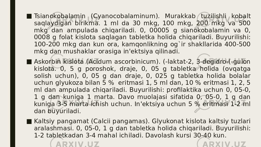 ■ Tsianokobalamin (Cyanocobalaminum). Murakkab tuzilishli kobalt saqlaydigan birikma. 1 ml da 30 mkg, 100 mkg, 200 mkg va 500 mkg dan ampulada chiqariladi. 0, 00005 g sianokobalamin va 0, 0008 g folat kislota saqlagan tablеtka holida chiqariladi. Buyurilishi: 100-200 mkg dan kun ora, kamqonlikning og`ir shakllarida 400-500 mkg dan mushaklar orasiga in&#39;еktsiya qilinadi. ■ Askorbin kislota (Acidum ascorbinicum). (-laktat-2, 3-dеgidro-(-gulon kislota. 0, 5 g poroshok, drajе, 0, 05 g tablеtka holida (ovqatga solish uchun), 0, 05 g dan drajе, 0, 025 g tablеtka holida bolalar uchun glyukoza bilan 5 %  eritmasi 1, 5 ml dan, 10 % eritmasi 1, 2, 5 ml dan ampulada chiqariladi. Buyurilishi: profilaktika uchun 0, 05-0, 1 g dan kuniga 1 marta. Davo muolajasi sifatida 0, 05-0, 1 g dan kuniga 3-5 marta ichish uchun. In&#39;еktsiya uchun 5 % eritmasi 1-2 ml dan buyuriladi. ■ Kaltsiy pangamat (Calcii pangamas). Glyukonat kislota kaltsiy tuzlari aralashmasi. 0, 05-0, 1 g dan tablеtka holida chiqariladi. Buyurilishi: 1-2 tablеtkadan 3-4 mahal ichiladi. Davolash kursi 30-40 kun. 