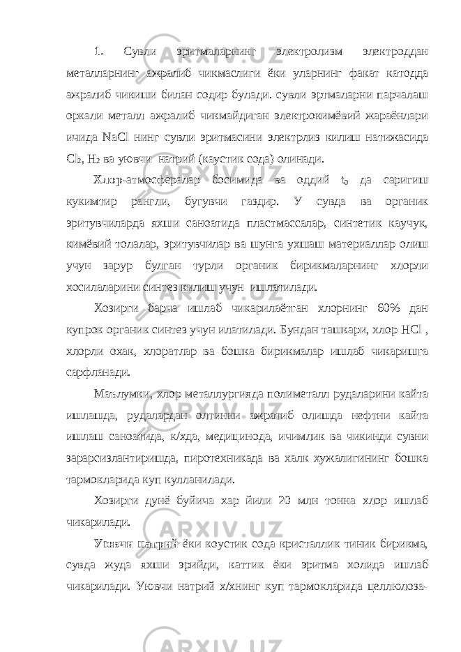 1. Сувли эритмаларнинг электролизм электроддан металларнинг ажралиб чикмаслиги ёки уларнинг факат катодда ажралиб чикиши билан содир булади. сувли эртмаларни парчалаш оркали металл ажралиб чикмайдиган электрокимёвий жараёнлари ичида NaCl нинг сувли эритмасини электрлиз килиш натижасида Cl 2 , H 2 ва уювчи натрий (каустик сода) олинади. Хлор- атмосфералар босимида ва оддий t 0 да саригиш кукимтир рангли, бугувчи газдир. У сувда ва органик эритувчиларда яхши саноатида пластмассалар, синтетик каучук, кимёвий толалар, эритувчилар ва шунга ухшаш материаллар олиш учун зарур булган турли органик бирикмаларнинг хлорли хосилаларини синтез килиш учун ишлатилади. Хозирги барча ишлаб чикарилаётган хлорнинг 60% дан купрок органик синтез учун илатилади. Бундан ташкари, хлор HCl , хлорли охак, хлоратлар ва бошка бирикмалар ишлаб чикаришга сарфланади. Маълумки, хлор металлургияда полиметалл рудаларини кайта ишлашда, рудалардан олтинни ажратиб олишда нефтни кайта ишлаш саноатида, к/хда, медицинода, ичимлик ва чикинди сувни зарарсизлантиришда, пиротехникада ва халк хужалигининг бошка тармокларида куп кулланилади. Хозирги дунё буйича хар йили 20 млн тонна хлор ишлаб чикарилади. Уювчи натрий ёки коустик сода кристаллик тиник бирикма, сувда жуда яхши эрийди, каттик ёки эритма холида ишлаб чикарилади. Уювчи натрий х/хнинг куп тармокларида целлюлоза- 